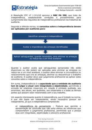 Curso de Auditoria Governamental para TCM-GO 
Teoria e exercícios comentados 
Prof. Rodrigo Fontenelle ʹ Aula 00 
A Resolução CFC nº 1.311/10 aprovou a NBC PA 290, que trata da 
Independência, estabelecendo condições e procedimentos para 
cumprimento dos requisitos de independência profissional nos trabalhos de 
auditoria. 
Segundo a referida norma, os conceitos sobre a independência devem 
ser aplicados por auditores para: 
Identificar ameaças à independência 
Avaliar a importância das ameaças identificadas 
Aplicar salvaguardas, quando necessário, para eliminar as ameaças 
ou reduzi-las a um nível aceitável 
Quando o auditor avalia que salvaguardas apropriadas não estão 
disponíveis ou não podem ser aplicadas para eliminar as ameaças ou 
reduzi-las a um nível aceitável, o auditor deve eliminar a circunstância ou 
relacionamento que cria as ameaças, declinar ou descontinuar o trabalho 
de auditoria. O auditor deve usar julgamento profissional ao aplicar estes 
conceitos sobre a independência. 
Em suma, Independência é a capacidade que a entidade de auditoria 
tem de julgar e atuar com integridade e objetividade, permitindo a 
emissão de relatórios imparciais 00000000000 
em relação à entidade auditada, aos 
acionistas, aos sócios, aos quotistas, aos cooperados e a todas as demais 
partes que possam estar relacionadas com o seu trabalho. 
Um aspecto interessante quanto à independência, que é tratado na norma, 
é que não basta ser independente, sendo necessário parecer ser 
independente, já que a independência compreende: 
a) independência de pensamento - Postura que permite a 
apresentação de conclusão que não sofra efeitos de influências que 
comprometam o julgamento profissional, permitindo que a pessoa 
atue com integridade, objetividade e ceticismo profissional. 
Prof. Rodrigo Fontenelle 
www.estrategiaconcursos.com.br 22 de 84 
00000000000 - DEMO 
 
