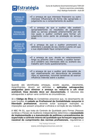 Curso de Auditoria Governamental para TCM-GO 
Teoria e exercícios comentados 
Prof. Rodrigo Fontenelle ʹ Aula 00 
• É a ameaça de que interesse financeiro ou outro 
interesse influenciará de forma não apropriada o 
julgamento ou o comportamento do auditor. 
Quando são identificadas ameaças, exceto aquelas, claramente, 
insignificantes, devem ser definidas e aplicadas salvaguardas 
adequadas para eliminar a ameaça ou reduzi-la a um nível 
aceitável. Essa decisão deve ser documentada. A natureza das 
salvaguardas a aplicar varia conforme as circunstâncias. 
Já o Código de Ética do Contabilista prescreve que, no desempenho de 
suas funções, é vedado ao Profissional da Contabilidade renunciar à 
liberdade profissional, devendo evitar quaisquer restrições ou 
imposições que possam prejudicar a eficácia e correção de seu trabalho. 
A NBC PA 01, que trata do Controle de Qualidade para Firmas (Pessoas 
Jurídicas e Físicas) de Auditores Independentes determina a necessidade 
de implementação e a manutenção de políticas e procedimentos de 
supervisão e controle interno de qualidade que forneçam segurança 
razoável do cumprimento das normas profissionais, regulatórias e 
Prof. Rodrigo Fontenelle 
www.estrategiaconcursos.com.br 24 de 84 
Ameaça de 
interesse 
próprio 
• É a ameaça de que o auditor não avaliará 
apropriadamente os resultados de julgamento 
dado ou serviço prestado anteriormente por ele 
nos quais o auditor confiará para formar um 
julgamento como parte da prestação do serviço 
atual. 
Ameaça de 
autorrevisão 
• É a ameaça de que o auditor promoverá ou 
defenderá a posição de seu cliente a ponto em que 
a sua objetividade fique comprometida. 
Ameaça de 
defesa de 
interesse do 
cliente 
• É a ameaça de que, devido ao relacionamento 
longo ou próximo com o cliente, o auditor tornar-se- 
á solidário aos interesses dele ou aceitará seu 
trabalho sem muito questionamento. 
Ameaça de 
familiaridade 
• É a ameaça de que o auditor será dissuadido de 
agir objetivamente em decorrência de pressões 
reais ou aparentes, incluindo tentativas de exercer 
influência indevida sobre o auditor. 
Ameaça de 
intimidação 
00000000000 
00000000000 - DEMO 
 
