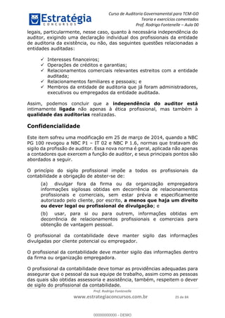 Curso de Auditoria Governamental para TCM-GO 
Teoria e exercícios comentados 
Prof. Rodrigo Fontenelle ʹ Aula 00 
legais, particularmente, nesse caso, quanto à necessária independência do 
auditor, exigindo uma declaração individual dos profissionais da entidade 
de auditoria da existência, ou não, das seguintes questões relacionadas a 
entidades auditadas: 
 Interesses financeiros; 
 Operações de créditos e garantias; 
 Relacionamentos comerciais relevantes estreitos com a entidade 
00000000000 
Prof. Rodrigo Fontenelle 
www.estrategiaconcursos.com.br 25 de 84 
auditada; 
 Relacionamentos familiares e pessoais; e 
 Membros da entidade de auditoria que já foram administradores, 
executivos ou empregados da entidade auditada. 
Assim, podemos concluir que a independência do auditor está 
intimamente ligada não apenas à ética profissional, mas também à 
qualidade das auditorias realizadas. 
Confidencialidade 
Este item sofreu uma modificação em 25 de março de 2014, quando a NBC 
PG 100 revogou a NBC P1 – IT 02 e NBC P 1.6, normas que tratavam do 
sigilo da profissão de auditor. Essa nova norma é geral, aplicada não apenas 
a contadores que exercem a função de auditor, e seus principais pontos são 
abordados a seguir. 
O princípio do sigilo profissional impõe a todos os profissionais da 
contabilidade a obrigação de abster-se de: 
(a) divulgar fora da firma ou da organização empregadora 
informações sigilosas obtidas em decorrência de relacionamentos 
profissionais e comerciais, sem estar prévia e especificamente 
autorizado pelo cliente, por escrito, a menos que haja um direito 
ou dever legal ou profissional de divulgação; e 
(b) usar, para si ou para outrem, informações obtidas em 
decorrência de relacionamentos profissionais e comerciais para 
obtenção de vantagem pessoal. 
O profissional da contabilidade deve manter sigilo das informações 
divulgadas por cliente potencial ou empregador. 
O profissional da contabilidade deve manter sigilo das informações dentro 
da firma ou organização empregadora. 
O profissional da contabilidade deve tomar as providências adequadas para 
assegurar que o pessoal da sua equipe de trabalho, assim como as pessoas 
das quais são obtidas assessoria e assistência, também, respeitem o dever 
de sigilo do profissional da contabilidade. 
00000000000 - DEMO 
 