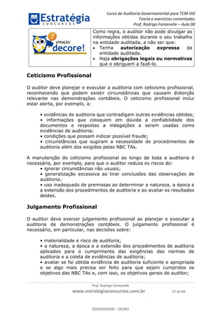 Curso de Auditoria Governamental para TCM-GO 
Teoria e exercícios comentados 
Prof. Rodrigo Fontenelle ʹ Aula 00 
Como regra, o auditor não pode divulgar as 
informações obtidas durante o seu trabalho 
na entidade auditada, a não ser que: 
 Tenha autorização expressa da 
entidade auditada. 
 Haja obrigações legais ou normativas 
que o obriguem a fazê-lo. 
O auditor deve planejar e executar a auditoria com ceticismo profissional, 
reconhecendo que podem existir circunstâncias que causam distorção 
relevante nas demonstrações contábeis. O ceticismo profissional inclui 
estar alerta, por exemplo, a: 
• evidências de auditoria que contradigam outras evidências obtidas; 
• informações que coloquem em dúvida a confiabilidade dos 
documentos e respostas a indagações a serem usadas como 
evidências de auditoria; 
• condições que possam indicar possível fraude; 
• circunstâncias que sugiram a necessidade de procedimentos de 
auditoria além dos exigidos pelas NBC TAs. 
A manutenção do ceticismo profissional ao longo de toda a auditoria é 
necessária, por exemplo, para que o auditor reduza os riscos de: 
• ignorar circunstâncias não usuais; 
• generalização excessiva ao tirar conclusões das observações de 
auditoria; 
• uso inadequado de premissas ao determinar a natureza, a época e 
a extensão dos procedimentos de auditoria e ao avaliar os resultados 
destes. 
Julgamento Profissional 
00000000000 
O auditor deve exercer julgamento profissional ao planejar e executar a 
auditoria de demonstrações contábeis. O julgamento profissional é 
necessário, em particular, nas decisões sobre: 
• materialidade e risco de auditoria; 
• a natureza, a época e a extensão dos procedimentos de auditoria 
aplicados para o cumprimento das exigências das normas de 
auditoria e a coleta de evidências de auditoria; 
• avaliar se foi obtida evidência de auditoria suficiente e apropriada 
e se algo mais precisa ser feito para que sejam cumpridos os 
objetivos das NBC TAs e, com isso, os objetivos gerais do auditor; 
Prof. Rodrigo Fontenelle 
Ceticismo Profissional 
www.estrategiaconcursos.com.br 27 de 84 
00000000000 - DEMO 
 