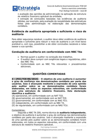 Curso de Auditoria Governamental para TCM-GO 
Teoria e exercícios comentados 
Prof. Rodrigo Fontenelle ʹ Aula 00 
• avaliação das opiniões da administração na aplicação da estrutura 
de relatório financeiro aplicável da entidade; 
• extração de conclusões baseadas nas evidências de auditoria 
obtidas, por exemplo, pela avaliação da razoabilidade das estimativas 
feitas pela administração na elaboração das demonstrações 
contábeis. 
Evidência de auditoria apropriada e suficiente e risco de 
auditoria 
Para obter segurança razoável, o auditor deve obter evidência de auditoria 
apropriada e suficiente para reduzir o risco de auditoria a um nível baixo 
aceitável e, com isso, possibilitar a ele obter conclusões razoáveis e nelas 
basear a sua opinião. 
Condução da auditoria em conformidade com NBC TAs 
 Normas guiam o auditor na condução dos trabalhos. 
 O auditor deve cumprir com exigências legais e regulatórias, além 
 Conformidade com as NBC TAs relevantes + procedimentos 
00000000000 
Prof. Rodrigo Fontenelle 
das NBC TAs. 
www.estrategiaconcursos.com.br 28 de 84 
adicionais. 
QUESTÕES COMENTADAS 
4 - (FCC/TCE-RS/2014) - O objetivo de uma auditoria é aumentar 
o grau de confiança nas demonstrações contábeis por parte dos 
usuários. Isso é alcançado mediante a expressão de uma opinião 
pelo auditor sobre se as demonstrações contábeis foram 
elaboradas, em todos os aspectos relevantes, em conformidade 
com uma estrutura de relatório financeiro. Esta declaração 
identifica a auditoria: 
(A) operacional, em conformidade com as NAT TCE. 
(B) governamental, em conformidade com as NAT TCE. 
(C) governamental, em conformidade com as NAG TCU. 
(D) independente, em conformidade com as NBC TA. 
(E) de regularidade, em conformidade com as NAG TCU. 
Comentários: 
Segundo a NBC TA 200, norma técnica de auditoria independente, 
o objetivo da auditoria é aumentar o grau de confiança nas demonstrações 
contábeis por parte dos usuários. Isso é alcançado mediante a expressão 
de uma opinião pelo auditor sobre se as demonstrações contábeis foram 
elaboradas, em todos os aspectos relevantes, em conformidade com uma 
estrutura de relatório financeiro aplicável. 
00000000000 - DEMO 
 