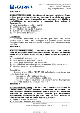 Curso de Auditoria Governamental para TCM-GO 
Teoria e exercícios comentados 
Prof. Rodrigo Fontenelle ʹ Aula 00 
00000000000 
Prof. Rodrigo Fontenelle 
www.estrategiaconcursos.com.br 29 de 84 
Resposta: D 
5 - (FCC/TCE-RS/2014) - O auditor está sujeito às exigências éticas 
e deve sempre estar alerta, por exemplo, à condição que possa 
indicar fraude, como informações que coloquem em dúvida a 
confiabilidade de documentos e respostas. Esse estado é 
denominado 
(A) alerta constante por parte do auditor. 
(B) perfil investigativo do auditor. 
(C) capacidade de percepção do auditor. 
(D) ceticismo profissional do auditor. 
(E) ética profissional do auditor. 
Comentários: 
Ceticismo profissional é a postura que inclui uma mente 
questionadora e alerta para condições que possam indicar possível 
distorção devido a erro ou fraude e uma avaliação crítica das evidências de 
auditoria. 
Resposta: D 
6 - (FCC/TCE-RS/2014) - Nenhuma auditoria pode garantir 
segurança absoluta de que as demonstrações contábeis estão livres 
de distorção. Uma das fontes de limitação inerentes a uma auditoria 
é a: 
(A) capacidade técnica do auditor. 
(B) idade média dos registros contábeis. 
(C) cumplicidade do auditado com a auditoria. 
(D) necessidade de que seja realizada num período de tempo razoável. 
(E) finalidade social da instituição auditada. 
Comentários: 
Segundo o item A45 da NBC TA 200, as limitações inerentes de uma 
auditoria originam-se da: 
• natureza das informações contábeis; 
• natureza dos procedimentos de auditoria; e 
• necessidade de que a auditoria seja conduzida dentro de um período 
de tempo razoável e a um custo razoável. 
Resposta: D 
7 - (FCC/TCE-RS/2014) - As NBC TAs − Normas Brasileiras de 
Contabilidade TAs são escritas no contexto da auditoria de 
demonstrações contábeis executada por um auditor. Se, durante os 
trabalhos de auditoria, o auditor concluir que determinado 
procedimento estabelecido por uma NBC TA será ineficaz no 
cumprimento do objetivo dessa exigência, deverá 
(A) alterar o escopo da auditoria. 
(B) executar procedimento alternativo. 
00000000000 - DEMO 
 