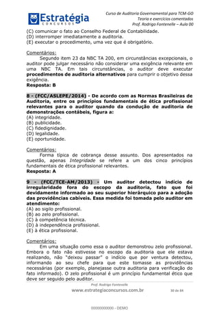 Curso de Auditoria Governamental para TCM-GO 
Teoria e exercícios comentados 
Prof. Rodrigo Fontenelle ʹ Aula 00 
(C) comunicar o fato ao Conselho Federal de Contabilidade. 
(D) interromper imediatamente a auditoria. 
(E) executar o procedimento, uma vez que é obrigatório. 
00000000000 
Prof. Rodrigo Fontenelle 
www.estrategiaconcursos.com.br 30 de 84 
Comentários: 
Segundo item 23 da NBC TA 200, em circunstâncias excepcionais, o 
auditor pode julgar necessário não considerar uma exigência relevante em 
uma NBC TA. Em tais circunstâncias, o auditor deve executar 
procedimentos de auditoria alternativos para cumprir o objetivo dessa 
exigência. 
Resposta: B 
8 - (FCC/ASLEPE/2014) - De acordo com as Normas Brasileiras de 
Auditoria, entre os princípios fundamentais de ética profissional 
relevantes para o auditor quando da condução de auditoria de 
demonstrações contábeis, figura a: 
(A) integridade. 
(B) publicidade. 
(C) fidedignidade. 
(D) legalidade. 
(E) oportunidade. 
Comentários: 
Forma típica de cobrança desse assunto. Dos apresentados na 
questão, apenas Integridade se refere a um dos cinco princípios 
fundamentais de ética profissional relevantes. 
Resposta: A 
9 - (FCC/TCE-AM/2013) - Um auditor detectou indício de 
irregularidade fora do escopo da auditoria, fato que foi 
devidamente informado ao seu superior hierárquico para a adoção 
das providências cabíveis. Essa medida foi tomada pelo auditor em 
atendimento: 
(A) ao sigilo profissional. 
(B) ao zelo profissional. 
(C) à competência técnica. 
(D) à independência profissional. 
(E) à ética profissional. 
Comentários: 
Em uma situação como essa o auditor demonstrou zelo profissional. 
Embora o fato não estivesse no escopo da auditoria que ele estava 
realizando, não “deixou passar” o indício que por ventura detectou, 
informando ao seu chefe para que este tomasse as providências 
necessárias (por exemplo, planejasse outra auditoria para verificação do 
fato informado). O zelo profissional é um princípio fundamental ético que 
deve ser seguido pelo auditor. 
00000000000 - DEMO 
 