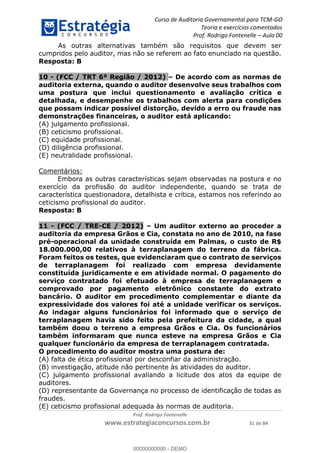 Curso de Auditoria Governamental para TCM-GO 
Teoria e exercícios comentados 
Prof. Rodrigo Fontenelle ʹ Aula 00 
As outras alternativas também são requisitos que devem ser 
cumpridos pelo auditor, mas não se referem ao fato enunciado na questão. 
Resposta: B 
10 - (FCC / TRT 6ª Região / 2012) – De acordo com as normas de 
auditoria externa, quando o auditor desenvolve seus trabalhos com 
uma postura que inclui questionamento e avaliação crítica e 
detalhada, e desempenhe os trabalhos com alerta para condições 
que possam indicar possível distorção, devido a erro ou fraude nas 
demonstrações financeiras, o auditor está aplicando: 
(A) julgamento profissional. 
(B) ceticismo profissional. 
(C) equidade profissional. 
(D) diligência profissional. 
(E) neutralidade profissional. 
Prof. Rodrigo Fontenelle 
www.estrategiaconcursos.com.br 31 de 84 
Comentários: 
Embora as outras características sejam observadas na postura e no 
exercício da profissão do auditor independente, quando se trata de 
característica questionadora, detalhista e crítica, estamos nos referindo ao 
ceticismo profissional do auditor. 
Resposta: B 
11 - (FCC / TRE-CE / 2012) – Um auditor externo ao proceder a 
auditoria da empresa Grãos e Cia, constata no ano de 2010, na fase 
pré-operacional da unidade construída em Palmas, o custo de R$ 
18.000.000,00 relativos à terraplanagem do terreno da fábrica. 
Foram feitos os testes, que evidenciaram que o contrato de serviços 
de terraplanagem foi realizado com empresa devidamente 
constituída juridicamente e em atividade normal. O pagamento do 
serviço contratado foi efetuado à empresa de terraplanagem e 
comprovado por pagamento eletrônico constante do extrato 
bancário. O auditor em procedimento complementar e diante da 
expressividade dos valores foi até a unidade verificar os serviços. 
00000000000 
Ao indagar alguns funcionários foi informado que o serviço de 
terraplanagem havia sido feito pela prefeitura da cidade, a qual 
também doou o terreno a empresa Grãos e Cia. Os funcionários 
também informaram que nunca esteve na empresa Grãos e Cia 
qualquer funcionário da empresa de terraplanagem contratada. 
O procedimento do auditor mostra uma postura de: 
(A) falta de ética profissional por desconfiar da administração. 
(B) investigação, atitude não pertinente às atividades do auditor. 
(C) julgamento profissional avaliando a licitude dos atos da equipe de 
auditores. 
(D) representante da Governança no processo de identificação de todas as 
fraudes. 
(E) ceticismo profissional adequada às normas de auditoria. 
00000000000 - DEMO 
 