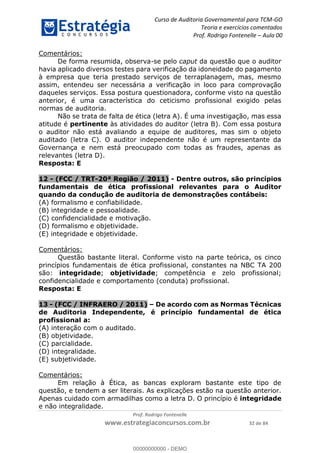 Curso de Auditoria Governamental para TCM-GO 
Teoria e exercícios comentados 
Prof. Rodrigo Fontenelle ʹ Aula 00 
00000000000 
Prof. Rodrigo Fontenelle 
www.estrategiaconcursos.com.br 32 de 84 
Comentários: 
De forma resumida, observa-se pelo caput da questão que o auditor 
havia aplicado diversos testes para verificação da idoneidade do pagamento 
à empresa que teria prestado serviços de terraplanagem, mas, mesmo 
assim, entendeu ser necessária a verificação in loco para comprovação 
daqueles serviços. Essa postura questionadora, conforme visto na questão 
anterior, é uma característica do ceticismo profissional exigido pelas 
normas de auditoria. 
Não se trata de falta de ética (letra A). É uma investigação, mas essa 
atitude é pertinente às atividades do auditor (letra B). Com essa postura 
o auditor não está avaliando a equipe de auditores, mas sim o objeto 
auditado (letra C). O auditor independente não é um representante da 
Governança e nem está preocupado com todas as fraudes, apenas as 
relevantes (letra D). 
Resposta: E 
12 - (FCC / TRT-20ª Região / 2011) - Dentre outros, são princípios 
fundamentais de ética profissional relevantes para o Auditor 
quando da condução de auditoria de demonstrações contábeis: 
(A) formalismo e confiabilidade. 
(B) integridade e pessoalidade. 
(C) confidencialidade e motivação. 
(D) formalismo e objetividade. 
(E) integridade e objetividade. 
Comentários: 
Questão bastante literal. Conforme visto na parte teórica, os cinco 
princípios fundamentais de ética profissional, constantes na NBC TA 200 
são: integridade; objetividade; competência e zelo profissional; 
confidencialidade e comportamento (conduta) profissional. 
Resposta: E 
13 - (FCC / INFRAERO / 2011) – De acordo com as Normas Técnicas 
de Auditoria Independente, é princípio fundamental de ética 
profissional a: 
(A) interação com o auditado. 
(B) objetividade. 
(C) parcialidade. 
(D) integralidade. 
(E) subjetividade. 
Comentários: 
Em relação à Ética, as bancas exploram bastante este tipo de 
questão, e tendem a ser literais. As explicações estão na questão anterior. 
Apenas cuidado com armadilhas como a letra D. O princípio é integridade 
e não integralidade. 
00000000000 - DEMO 
 