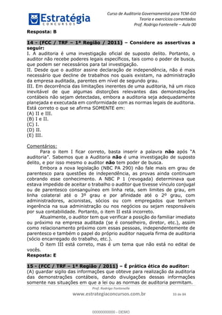 Curso de Auditoria Governamental para TCM-GO 
Teoria e exercícios comentados 
Prof. Rodrigo Fontenelle ʹ Aula 00 
00000000000 
Prof. Rodrigo Fontenelle 
www.estrategiaconcursos.com.br 33 de 84 
Resposta: B 
14 - (FCC / TRF – 1ª Região / 2011) – Considere as assertivas a 
seguir: 
I. A auditoria é uma investigação oficial de suposto delito. Portanto, o 
auditor não recebe poderes legais específicos, tais como o poder de busca, 
que podem ser necessários para tal investigação. 
II. Desde que o auditor assine declaração de independência, não é mais 
necessário que decline de trabalhos nos quais existam, na administração 
da empresa auditada, parentes em nível de segundo grau. 
III. Em decorrência das limitações inerentes de uma auditoria, há um risco 
inevitável de que algumas distorções relevantes das demonstrações 
contábeis não sejam detectadas, embora a auditoria seja adequadamente 
planejada e executada em conformidade com as normas legais de auditoria. 
Está correto o que se afirma SOMENTE em: 
(A) II e III. 
(B) I e II. 
(C) I. 
(D) II. 
(E) III. 
Comentários: 
Para o item I ficar correto, basta inserir a palavra não após “A 
auditoria”. Sabemos que a Auditoria não é uma investigação de suposto 
delito, e por isso mesmo o auditor não tem poder de busca. 
Embora a nova legislação (NBC PA 290) não fale mais em grau de 
parentesco para questões de independência, as provas ainda continuam 
cobrando esse conhecimento. A NBC P 1 (revogada) determinava que 
estava impedido de aceitar o trabalho o auditor que tivesse vínculo conjugal 
ou de parentesco consanguíneo em linha reta, sem limites de grau, em 
linha colateral até o 3º grau e por afinidade até o 2º grau, com 
administradores, acionistas, sócios ou com empregados que tenham 
ingerência na sua administração ou nos negócios ou sejam responsáveis 
por sua contabilidade. Portanto, o item II está incorreto. 
Atualmente, o auditor tem que verificar a posição do familiar imediato 
ou próximo na empresa auditada (se é conselheiro, diretor, etc.), assim 
como relacionamento próximo com essas pessoas, independentemente de 
parentesco e também o papel do próprio auditor naquela firma de auditoria 
(sócio encarregado do trabalho, etc.). 
O item III está correto, mas é um tema que não está no edital de 
vocês. 
Resposta: E 
15 - (FCC / TRF – 1ª Região / 2011) – É prática ética do auditor: 
(A) guardar sigilo das informações que obteve para realização da auditoria 
das demonstrações contábeis, dando divulgações dessas informações 
somente nas situações em que a lei ou as normas de auditoria permitam. 
00000000000 - DEMO 
 