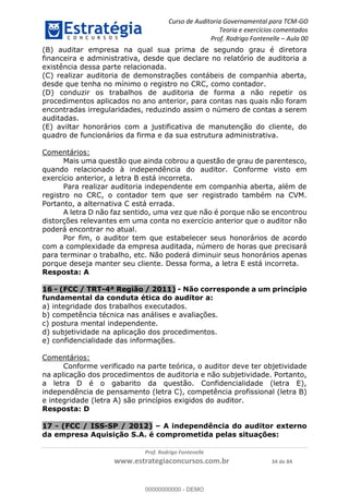 Curso de Auditoria Governamental para TCM-GO 
Teoria e exercícios comentados 
Prof. Rodrigo Fontenelle ʹ Aula 00 
(B) auditar empresa na qual sua prima de segundo grau é diretora 
financeira e administrativa, desde que declare no relatório de auditoria a 
existência dessa parte relacionada. 
(C) realizar auditoria de demonstrações contábeis de companhia aberta, 
desde que tenha no mínimo o registro no CRC, como contador. 
(D) conduzir os trabalhos de auditoria de forma a não repetir os 
procedimentos aplicados no ano anterior, para contas nas quais não foram 
encontradas irregularidades, reduzindo assim o número de contas a serem 
auditadas. 
(E) aviltar honorários com a justificativa de manutenção do cliente, do 
quadro de funcionários da firma e da sua estrutura administrativa. 
00000000000 
Prof. Rodrigo Fontenelle 
www.estrategiaconcursos.com.br 34 de 84 
Comentários: 
Mais uma questão que ainda cobrou a questão de grau de parentesco, 
quando relacionado à independência do auditor. Conforme visto em 
exercício anterior, a letra B está incorreta. 
Para realizar auditoria independente em companhia aberta, além de 
registro no CRC, o contador tem que ser registrado também na CVM. 
Portanto, a alternativa C está errada. 
A letra D não faz sentido, uma vez que não é porque não se encontrou 
distorções relevantes em uma conta no exercício anterior que o auditor não 
poderá encontrar no atual. 
Por fim, o auditor tem que estabelecer seus honorários de acordo 
com a complexidade da empresa auditada, número de horas que precisará 
para terminar o trabalho, etc. Não poderá diminuir seus honorários apenas 
porque deseja manter seu cliente. Dessa forma, a letra E está incorreta. 
Resposta: A 
16 - (FCC / TRT-4ª Região / 2011) - Não corresponde a um princípio 
fundamental da conduta ética do auditor a: 
a) integridade dos trabalhos executados. 
b) competência técnica nas análises e avaliações. 
c) postura mental independente. 
d) subjetividade na aplicação dos procedimentos. 
e) confidencialidade das informações. 
Comentários: 
Conforme verificado na parte teórica, o auditor deve ter objetividade 
na aplicação dos procedimentos de auditoria e não subjetividade. Portanto, 
a letra D é o gabarito da questão. Confidencialidade (letra E), 
independência de pensamento (letra C), competência profissional (letra B) 
e integridade (letra A) são princípios exigidos do auditor. 
Resposta: D 
17 - (FCC / ISS-SP / 2012) – A independência do auditor externo 
da empresa Aquisição S.A. é comprometida pelas situações: 
00000000000 - DEMO 
 