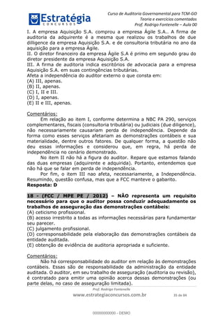 Curso de Auditoria Governamental para TCM-GO 
Teoria e exercícios comentados 
Prof. Rodrigo Fontenelle ʹ Aula 00 
I. A empresa Aquisição S.A. comprou a empresa Ágile S.A.. A firma de 
auditoria da adquirente é a mesma que realizou os trabalhos de due 
dilligence da empresa Aquisição S.A. e de consultoria tributária no ano da 
aquisição para a empresa Ágile. 
II. O diretor financeiro da empresa Ágile S.A é primo em segundo grau do 
diretor presidente da empresa Aquisição S.A. 
III. A firma de auditoria indica escritórios de advocacia para a empresa 
Aquisição S.A. em suas contingências tributárias. 
Afeta a independência do auditor externo o que consta em: 
(A) III, apenas. 
(B) II, apenas. 
(C) I, II e III. 
(D) I, apenas. 
(E) II e III, apenas. 
00000000000 
Prof. Rodrigo Fontenelle 
www.estrategiaconcursos.com.br 35 de 84 
Comentários: 
Em relação ao item I, conforme determina a NBC PA 290, serviços 
complementares, fiscais (consultoria tributária) ou judiciais (due diligence), 
não necessariamente causariam perda de independência. Depende da 
forma como esses serviços afetariam as demonstrações contábeis e sua 
materialidade, dentre outros fatores. De qualquer forma, a questão não 
deu essas informações e considerou que, em regra, há perda de 
independência no cenário demonstrado. 
No item II não há a figura do auditor. Repare que estamos falando 
das duas empresas (adquirente e adquirida). Portanto, entendemos que 
não há que se falar em perda de independência. 
Por fim, o item III nao afeta, necessariamente, a Independência. 
Resumindo, questão confusa, mas que a FCC manteve o gabarito. 
Resposta: D 
18 - (FCC / MPE PE / 2012) – NÃO representa um requisito 
necessário para que o auditor possa conduzir adequadamente os 
trabalhos de asseguração das demonstrações contábeis: 
(A) ceticismo profissional. 
(B) acesso irrestrito a todas as informações necessárias para fundamentar 
seu parecer. 
(C) julgamento profissional. 
(D) corresponsabilidade pela elaboração das demonstrações contábeis da 
entidade auditada. 
(E) obtenção de evidência de auditoria apropriada e suficiente. 
Comentários: 
Não há corresponsabilidade do auditor em relação às demonstrações 
contábeis. Essas são de responsabilidade da administração da entidade 
auditada. O auditor, em seu trabalho de asseguração (auditoria ou revisão), 
é contratado para emitir uma opinião acerca dessas demonstrações (ou 
parte delas, no caso de asseguração limitada). 
00000000000 - DEMO 
 