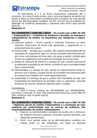 Curso de Auditoria Governamental para TCM-GO 
Teoria e exercícios comentados 
Prof. Rodrigo Fontenelle ʹ Aula 00 
As alternativas A e C já foram amplamente explicadas até o 
momento. Já a letra B está correta, pois é uma prerrogativa do auditor ter 
acesso a todas as informações necessárias para conseguir dar uma opinião 
acerca das demonstrações contábeis. Por fim, ele tem que se embasar em 
obtenção de evidência apropriada e suficiente para emitir essa opinião 
(letra E). 
Resposta: D 
19 - (FUNDATEC / CAGE-RS / 2014) – De acordo com a NBC PA 290 
– Independência – Trabalhos de Auditoria e Revisão, as ameaças à 
independência do auditor se enquadram nas categorias a seguir, 
exceto: 
a) Interesse próprio – ocorre quando o interesse financeiro ou outro 
interesse influenciará de forma não apropriada o julgamento ou o 
comportamento do auditor. 
b) Autorrevisão – ameaça que o auditor não avaliará apropriadamente os 
resultados de julgamento dado ou serviço prestado anteriormente por 
ele ou por outra pessoa da firma dele, nos quais o auditor confiará para 
formar um julgamento como parte da prestação do serviço atual. 
c) Defesa de interesse do cliente é a ameaça de que o auditor promoverá 
ou defenderá a posição de seu cliente, a ponto em que a sua objetividade 
fique comprometida. 
d) Familiaridade é a ameaça de que, devido ao relacionamento longo ou 
próximo com o cliente, o auditor tornar-se-á solidário aos interesses dele 
ou aceitará seu trabalho sem muito questionamento. 
e) Integridade é a ameaça de que o auditor será dissuadido de agir com 
honestidade em decorrência de pressões reais ou aparentes, incluindo 
tentativas de exercer influência indevida sobre o auditor. 
00000000000 
Prof. Rodrigo Fontenelle 
www.estrategiaconcursos.com.br 36 de 84 
Comentários: 
A letra E trocou ameaça de INTIMIDAÇÃO por INTEGRIDADE, 
tornando-a incorreta. O resto está praticamente literal da norma NBC PA 
290, conforme visto na parte teórica. 
Resposta: E 
20 - (FUNDATEC / CAGE-RS / 2014) – De acordo com a NBC TG 200 
– Objetivos gerais do auditor independente e a Condução de uma 
auditoria em conformidade com as normas de auditoria, são 
responsabilidades do auditor independente: 
I. Elaborar as demonstrações contábeis de acordo com a estrutura 
de relatório financeiro aplicável, incluindo, quando relevante, sua 
adequada apresentação. 
II. Emitir uma opinião sobre se as demonstrações contábeis em 
análise foram ou não elaboradas, em todos os aspectos 
00000000000 - DEMO 
 