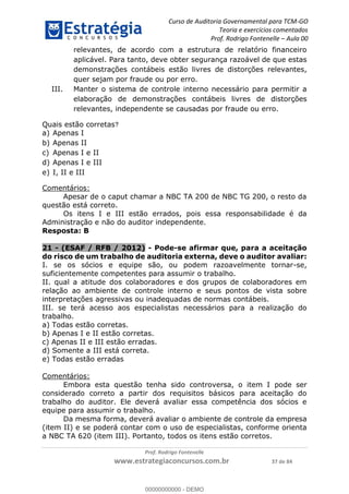 Curso de Auditoria Governamental para TCM-GO 
Teoria e exercícios comentados 
Prof. Rodrigo Fontenelle ʹ Aula 00 
relevantes, de acordo com a estrutura de relatório financeiro 
aplicável. Para tanto, deve obter segurança razoável de que estas 
demonstrações contábeis estão livres de distorções relevantes, 
quer sejam por fraude ou por erro. 
III. Manter o sistema de controle interno necessário para permitir a 
elaboração de demonstrações contábeis livres de distorções 
relevantes, independente se causadas por fraude ou erro. 
Apesar de o caput chamar a NBC TA 200 de NBC TG 200, o resto da 
Os itens I e III estão errados, pois essa responsabilidade é da 
Administração e não do auditor independente. 
Resposta: B 
21 - (ESAF / RFB / 2012) - Pode-se afirmar que, para a aceitação 
do risco de um trabalho de auditoria externa, deve o auditor avaliar: 
I. se os sócios e equipe são, ou podem razoavelmente tornar-se, 
suficientemente competentes para assumir o trabalho. 
II. qual a atitude dos colaboradores e dos grupos de colaboradores em 
relação ao ambiente de controle interno e seus pontos de vista sobre 
interpretações agressivas ou inadequadas de normas contábeis. 
III. se terá acesso aos especialistas necessários para a realização do 
trabalho. 
a) Todas estão corretas. 
b) Apenas I e II estão corretas. 
00000000000 
c) Apenas II e III estão erradas. 
d) Somente a III está correta. 
e) Todas estão erradas 
Prof. Rodrigo Fontenelle 
Quais estão corretas? 
a) Apenas I 
b) Apenas II 
c) Apenas I e II 
d) Apenas I e III 
e) I, II e III 
Comentários: 
questão está correto. 
www.estrategiaconcursos.com.br 37 de 84 
Comentários: 
Embora esta questão tenha sido controversa, o item I pode ser 
considerado correto a partir dos requisitos básicos para aceitação do 
trabalho do auditor. Ele deverá avaliar essa competência dos sócios e 
equipe para assumir o trabalho. 
Da mesma forma, deverá avaliar o ambiente de controle da empresa 
(item II) e se poderá contar com o uso de especialistas, conforme orienta 
a NBC TA 620 (item III). Portanto, todos os itens estão corretos. 
00000000000 - DEMO 
 