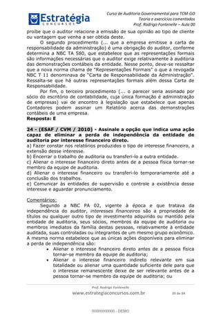 Curso de Auditoria Governamental para TCM-GO 
Teoria e exercícios comentados 
Prof. Rodrigo Fontenelle ʹ Aula 00 
proíbe que o auditor relacione a emissão de sua opinião ao tipo de cliente 
ou vantagem que venha a ser obtida deste. 
O segundo procedimento (... que a empresa emitisse a carta de 
responsabilidade da administração) é uma obrigação do auditor, conforme 
determina a NBC TA 580, que estabelece que as representações formais 
são informações necessárias que o auditor exige relativamente à auditoria 
das demonstrações contábeis da entidade. Nesse ponto, deve-se ressaltar 
que a nova norma chama de “Representações Formais” o que a revogada 
NBC T 11 denominava de “Carta de Responsabilidade da Administração”. 
Ressalta-se que há outras representações formais além dessa Carta de 
Responsabilidade. 
Por fim, o terceiro procedimento (... o parecer seria assinado por 
sócio do escritório de contabilidade, cuja única formação é administração 
de empresas) vai de encontro à legislação que estabelece que apenas 
Contadores podem assinar um Relatório acerca das demonstrações 
contábeis de uma empresa. 
Resposta: E 
24 - (ESAF / CVM / 2010) - Assinale a opção que indica uma ação 
capaz de eliminar a perda de independência da entidade de 
auditoria por interesse financeiro direto. 
a) Fazer constar nos relatórios produzidos o tipo de interesse financeiro, a 
extensão desse interesse. 
b) Encerrar o trabalho de auditoria ou transferi-lo a outra entidade. 
c) Alienar o interesse financeiro direto antes de a pessoa física tornar-se 
membro da equipe de auditoria. 
d) Alienar o interesse financeiro ou transferi-lo temporariamente até a 
conclusão dos trabalhos. 
e) Comunicar às entidades de supervisão e controle a existência desse 
interesse e aguardar pronunciamento. 
00000000000 
Prof. Rodrigo Fontenelle 
www.estrategiaconcursos.com.br 39 de 84 
Comentários: 
Segundo a NBC PA 02, vigente à época e que tratava da 
independência do auditor, interesses financeiros são a propriedade de 
títulos ou qualquer outro tipo de investimento adquirido ou mantido pela 
entidade de auditoria, seus sócios, membros da equipe de auditoria ou 
membros imediatos da família destas pessoas, relativamente à entidade 
auditada, suas controladas ou integrantes de um mesmo grupo econômico. 
A mesma norma estabelece que as únicas ações disponíveis para eliminar 
a perda de independência são: 
 Alienar o interesse financeiro direto antes de a pessoa física 
tornar-se membro da equipe de auditoria; 
 Alienar o interesse financeiro indireto relevante em sua 
totalidade ou alienar uma quantidade suficiente dele para que 
o interesse remanescente deixe de ser relevante antes de a 
pessoa tornar-se membro da equipe de auditoria; ou 
00000000000 - DEMO 
 