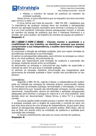 Curso de Auditoria Governamental para TCM-GO 
Teoria e exercícios comentados 
Prof. Rodrigo Fontenelle ʹ Aula 00 
 Afastar o membro da equipe de auditoria do trabalho da 
entidade auditada. 
Dessa forma, a única alternativa que se enquadra nos itens previstos 
A nova norma que trata do assunto – NBC PA 290 - estabelece que 
“a importância de qualquer ameaça deve ser avaliada e salvaguardas 
devem ser aplicadas quando necessário para eliminar a ameaça ou reduzi-la 
a um nível aceitável. Exemplos dessas salvaguardas incluem a retirada 
do membro da equipe de auditoria que tem o interesse financeiro e a 
revisão, por outro auditor, do trabalho do membro da equipe de auditoria.” 
Resposta: C 
25 - (ESAF / CVM / 2010) - Visando manter a qualidade e a 
credibilidade do seu trabalho, ao identificar ameaças que possam 
comprometer a sua independência, o auditor deve tomar a seguinte 
providência: 
a) comunicar a direção da entidade auditada, para que sejam tomadas as 
providências necessárias à sua eliminação. 
b) aplicar as salvaguardas adequadas, para eliminar as ameaças ou reduzi-las 
a um nível aceitável, documentando-as. 
c) propor aos responsáveis pela entidade de auditoria a supressão das 
ameaças mediante acordo entre as entidades. 
d) documentar as ameaças e comunicá-las aos órgãos de supervisão e 
controle do setor em que atua a entidade auditada. 
e) eliminar as ameaças mediante comunicação aos responsáveis pela 
governança da entidade auditada e fazer constar tais providências no seu 
parecer. 
Prof. Rodrigo Fontenelle 
pela norma é a letra “c”. 
www.estrategiaconcursos.com.br 40 de 84 
Comentários: 
Segundo a NBC PA 02, vigente à época, a independência do auditor 
pode ser afetada por ameaças de interesse próprio, autorrevisão, defesa 
de interesses da entidade auditada, familiaridade e intimidação. A mesma 
norma determina que “quando são identificadas ameaças, exceto aquelas, 
claramente, insignificantes, devem ser definidas e aplicadas salvaguardas 
adequadas para eliminar a ameaça ou reduzi-la a um nível aceitável. Essa 
decisão deve ser documentada”. Dessa forma, a letra “b” é a resposta 
correta. 
As outras opções estão erradas porque o auditor não deve comunicar 
à entidade auditada nem a órgãos de supervisão e controle do setor em 
que esta atua acerca de uma ameaça de independência, já que quem deve 
aplicar as salvaguardas adequadas é o próprio auditor. Além disso, não há 
que se falar em acordo entre as entidades de auditoria e auditada para 
supressão das ameaças. 
O mesmo entendimento vale para as novas normas de auditoria. 
Resposta: B 
00000000000 
00000000000 - DEMO 
 