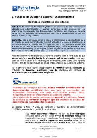 Curso de Auditoria Governamental para TCM-GO 
Teoria e exercícios comentados 
Prof. Rodrigo Fontenelle ʹ Aula 00 
6. Funções da Auditoria Externa (Independente) 
Definições importantes para o tema: 
Estrutura de relatório financeiro aplicável é a estrutura de relatório financeiro 
adotada pela administração e, quando apropriado, pelos responsáveis pela 
governança na elaboração das demonstrações contábeis, que é aceitável em vista 
da natureza da entidade e do objetivo das demonstrações contábeis ou que seja 
exigida por lei ou regulamento. 
Distorções são a diferença entre o valor, a classificação, a apresentação ou a 
divulgação de uma demonstração contábil relatada e o valor, a classificação, a 
apresentação ou a divulgação que é exigida para que o item esteja de acordo com 
a estrutura de relatório financeiro aplicável (ou seja, a diferença entre o que é 
para o que deveria ser). As distorções podem originar-se de erro ou fraude. Uma 
distorção é relevante quando pode vir a modificar a opinião do usuário. 
Podemos resumir a finalidade da Auditoria Externa com a afirmação de que 
busca conferir credibilidade às demonstrações contábeis, visto que, 
para os interessados nas informações financeiras, não basta uma opinião 
interna, sendo indispensável a opinião independente da Auditoria Externa. 
Não é atribuição do auditor independente garantir a viabilidade futura da 
entidade ou fornecer qualquer tipo de atestado de eficácia da 
administração na gestão dos negócios. 
Finalidade da Auditoria Externa: busca conferir credibilidade às 
demonstrações contábeis, visto que, para os interessados nas 
informações financeiras, não basta uma opinião interna, sendo 
00000000000 
indispensável a opinião independente da Auditoria Externa. 
Não é atribuição do auditor independente garantir a viabilidade futura 
da entidade ou fornecer qualquer tipo de atestado de eficácia da 
administração na gestão dos negócios. 
De acordo a NBC TA 200, ao conduzir a auditoria de demonstrações 
contábeis, os objetivos gerais do auditor são: 
“(a) obter segurança razoável de que as demonstrações 
contábeis como um todo estão livres de distorção relevante, 
independentemente se causadas por fraude ou erro, possibilitando 
assim que o auditor expresse sua opinião sobre se as 
demonstrações contábeis foram elaboradas, em todos os 
Prof. Rodrigo Fontenelle 
www.estrategiaconcursos.com.br 41 de 84 
00000000000 - DEMO 
 