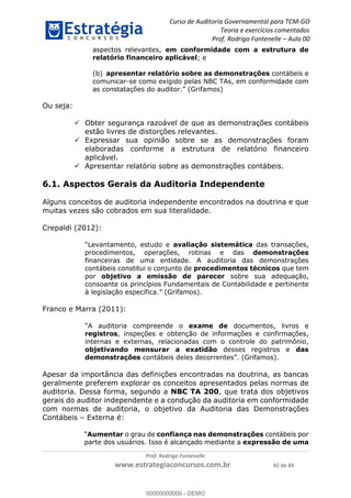 Curso de Auditoria Governamental para TCM-GO 
Teoria e exercícios comentados 
Prof. Rodrigo Fontenelle ʹ Aula 00 
aspectos relevantes, em conformidade com a estrutura de 
relatório financeiro aplicável; e 
(b) apresentar relatório sobre as demonstrações contábeis e 
comunicar-se como exigido pelas NBC TAs, em conformidade com 
as constatações do auditor.” (Grifamos) 
00000000000 
Prof. Rodrigo Fontenelle 
www.estrategiaconcursos.com.br 42 de 84 
Ou seja: 
 Obter segurança razoável de que as demonstrações contábeis 
estão livres de distorções relevantes. 
 Expressar sua opinião sobre se as demonstrações foram 
elaboradas conforme a estrutura de relatório financeiro 
aplicável. 
 Apresentar relatório sobre as demonstrações contábeis. 
6.1. Aspectos Gerais da Auditoria Independente 
Alguns conceitos de auditoria independente encontrados na doutrina e que 
muitas vezes são cobrados em sua literalidade. 
Crepaldi (2012): 
“Levantamento, estudo e avaliação sistemática das transações, 
procedimentos, operações, rotinas e das demonstrações 
financeiras de uma entidade. A auditoria das demonstrações 
contábeis constitui o conjunto de procedimentos técnicos que tem 
por objetivo a emissão de parecer sobre sua adequação, 
consoante os princípios Fundamentais de Contabilidade e pertinente 
à legislação específica.” (Grifamos). 
Franco e Marra (2011): 
“A auditoria compreende o exame de documentos, livros e 
registros, inspeções e obtenção de informações e confirmações, 
internas e externas, relacionadas com o controle do patrimônio, 
objetivando mensurar a exatidão desses registros e das 
demonstrações contábeis deles decorrentes”. (Grifamos). 
Apesar da importância das definições encontradas na doutrina, as bancas 
geralmente preferem explorar os conceitos apresentados pelas normas de 
auditoria. Dessa forma, segundo a NBC TA 200, que trata dos objetivos 
gerais do auditor independente e a condução da auditoria em conformidade 
com normas de auditoria, o objetivo da Auditoria das Demonstrações 
Contábeis – Externa é: 
“Aumentar o grau de confiança nas demonstrações contábeis por 
parte dos usuários. Isso é alcançado mediante a expressão de uma 
00000000000 - DEMO 
 