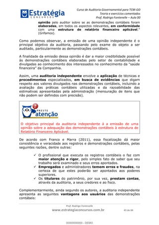 Curso de Auditoria Governamental para TCM-GO 
Teoria e exercícios comentados 
Prof. Rodrigo Fontenelle ʹ Aula 00 
opinião pelo auditor sobre se as demonstrações contábeis foram 
elaboradas, em todos os aspectos relevantes, em conformidade 
com uma estrutura de relatório financeiro aplicável.” 
(Grifamos). 
Como podemos observar, a emissão de uma opinião independente é o 
principal objetivo da auditoria, passando pelo exame do objeto a ser 
auditado, particularmente as demonstrações contábeis. 
A finalidade da emissão dessa opinião é dar a maior credibilidade possível 
às demonstrações contábeis elaboradas pelo setor de contabilidade e 
divulgadas ao conhecimento dos interessados no conhecimento da “saúde 
financeira” da Companhia. 
Assim, uma auditoria independente envolve a aplicação de técnicas e 
procedimentos especializados, em busca de evidências que digam 
respeito aos valores divulgados nas demonstrações contábeis, incluindo a 
avaliação das práticas contábeis utilizadas e da razoabilidade das 
estimativas apresentadas pela administração (mensuração de itens que 
não podem ser definidos com precisão). 
O objetivo principal da auditoria independente á a emissão de uma 
opinião sobre a adequação das demonstrações contábeis à estrutura de 
Relatório Financeiro Aplicável. 
De acordo com Franco e Marra (2011), essa fiscalização dá maior 
consistência e veracidade aos registros e demonstrações contábeis, pelas 
seguintes razões, dentre outras: 
00000000000 
 O profissional que executa os registros contábeis o faz com 
maior atenção e rigor, pelo simples fato de saber que seu 
trabalho será examinado e seus erros apontados. 
 Empregados e administradores temem erros e fraudes, na 
certeza de que estes poderão ser apontados aos poderes 
superiores. 
 Os titulares do patrimônio, por sua vez, prestam contas, 
através da auditoria, a seus credores e ao fisco. 
Complementarmente, ainda segundo os autores, a auditoria independente 
apresenta as seguintes vantagens aos usuários das demonstrações 
contábeis: 
Prof. Rodrigo Fontenelle 
www.estrategiaconcursos.com.br 43 de 84 
00000000000 - DEMO 
 