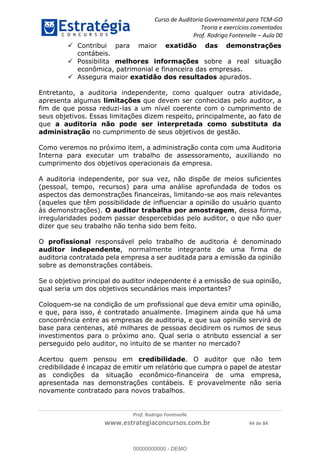 Curso de Auditoria Governamental para TCM-GO 
Teoria e exercícios comentados 
Prof. Rodrigo Fontenelle ʹ Aula 00 
 Contribui para maior exatidão das demonstrações 
 Possibilita melhores informações sobre a real situação 
econômica, patrimonial e financeira das empresas. 
 Assegura maior exatidão dos resultados apurados. 
Entretanto, a auditoria independente, como qualquer outra atividade, 
apresenta algumas limitações que devem ser conhecidas pelo auditor, a 
fim de que possa reduzi-las a um nível coerente com o cumprimento de 
seus objetivos. Essas limitações dizem respeito, principalmente, ao fato de 
que a auditoria não pode ser interpretada como substituta da 
administração no cumprimento de seus objetivos de gestão. 
Como veremos no próximo item, a administração conta com uma Auditoria 
Interna para executar um trabalho de assessoramento, auxiliando no 
cumprimento dos objetivos operacionais da empresa. 
A auditoria independente, por sua vez, não dispõe de meios suficientes 
(pessoal, tempo, recursos) para uma análise aprofundada de todos os 
aspectos das demonstrações financeiras, limitando-se aos mais relevantes 
(aqueles que têm possibilidade de influenciar a opinião do usuário quanto 
às demonstrações). O auditor trabalha por amostragem, dessa forma, 
irregularidades podem passar despercebidas pelo auditor, o que não quer 
dizer que seu trabalho não tenha sido bem feito. 
O profissional responsável pelo trabalho de auditoria é denominado 
auditor independente, normalmente integrante de uma firma de 
auditoria contratada pela empresa a ser auditada para a emissão da opinião 
sobre as demonstrações contábeis. 
Se o objetivo principal do auditor independente é a emissão de sua opinião, 
qual seria um dos objetivos secundários mais importantes? 
Coloquem-se na condição de um profissional que deva emitir uma opinião, 
00000000000 
e que, para isso, é contratado anualmente. Imaginem ainda que há uma 
concorrência entre as empresas de auditoria, e que sua opinião servirá de 
base para centenas, até milhares de pessoas decidirem os rumos de seus 
investimentos para o próximo ano. Qual seria o atributo essencial a ser 
perseguido pelo auditor, no intuito de se manter no mercado? 
Acertou quem pensou em credibilidade. O auditor que não tem 
credibilidade é incapaz de emitir um relatório que cumpra o papel de atestar 
as condições da situação econômico-financeira de uma empresa, 
apresentada nas demonstrações contábeis. E provavelmente não seria 
novamente contratado para novos trabalhos. 
Prof. Rodrigo Fontenelle 
contábeis. 
www.estrategiaconcursos.com.br 44 de 84 
00000000000 - DEMO 
 