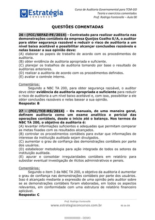 Curso de Auditoria Governamental para TCM-GO 
Teoria e exercícios comentados 
Prof. Rodrigo Fontenelle ʹ Aula 00 
QUESTÕES COMENTADAS 
26 - (FCC/SEFAZ-PE/2014) - Contratado para realizar auditoria nas 
demonstrações contábeis da empresa Queijos Coalho S/A, o auditor 
para obter segurança razoável e reduzir o risco de auditoria a um 
nível baixo aceitável e possibilitar alcançar conclusões razoáveis e 
nelas basear a sua opinião deve: 
(A) elaborar os papeis de trabalho de acordo com os procedimentos de 
auditoria. 
(B) obter evidência de auditoria apropriada e suficiente. 
(C) planejar os trabalhos de auditoria tomando por base o resultado de 
auditorias anteriores. 
(D) realizar a auditoria de acordo com os procedimentos definidos. 
(E) avaliar o controle interno. 
00000000000 
Prof. Rodrigo Fontenelle 
www.estrategiaconcursos.com.br 46 de 84 
Comentários: 
Segundo a NBC TA 200, para obter segurança razoável, o auditor 
deve obter evidência de auditoria apropriada e suficiente para reduzir 
o risco de auditoria a um nível baixo aceitável e, com isso, possibilitar a ele 
obter conclusões razoáveis e nelas basear a sua opinião. 
Resposta: B 
27 - (FCC/TCE-RS/2014) - Os manuais, de uma maneira geral, 
definem auditoria como um exame analítico e pericial das 
operações contábeis, desde o início até o balanço. Nos termos da 
NBC TA 200, o objetivo da auditoria é: 
(A) levantar informações suficientes e adequadas que permitam comparar 
as metas fixadas com os resultados alcançados. 
(B) controlar os procedimentos contábeis para evitar que informações de 
interesse da instituição auditada sejam divulgados. 
(C) aumentar o grau de confiança das demonstrações contábeis por parte 
dos usuários. 
(D) estabelecer metodologia para ação integrada de todos os setores da 
instituição auditada. 
(E) apurar e consolidar irregularidades contábeis em relatório para 
subsidiar eventual investigação de ilícitos administrativos e penais. 
Comentários: 
Segundo o item 3 da NBC TA 200, o objetivo da auditoria é aumentar 
o grau de confiança nas demonstrações contábeis por parte dos usuários. 
Isso é alcançado mediante a expressão de uma opinião pelo auditor sobre 
se as demonstrações contábeis foram elaboradas, em todos os aspectos 
relevantes, em conformidade com uma estrutura de relatório financeiro 
aplicável. 
Resposta: C 
00000000000 - DEMO 
 