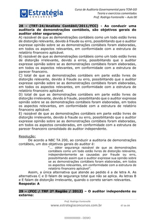 Curso de Auditoria Governamental para TCM-GO 
Teoria e exercícios comentados 
Prof. Rodrigo Fontenelle ʹ Aula 00 
28 - (TRT-24/Analista Contábil/2011/FCC) - Ao conduzir uma 
auditoria de demonstrações contábeis, são objetivos gerais do 
auditor obter segurança: 
A) razoável de que as demonstrações contábeis como um todo estão livres 
de distorção relevante, devido à fraude ou erro, possibilitando que o auditor 
expresse opinião sobre se as demonstrações contábeis foram elaboradas, 
em todos os aspectos relevantes, em conformidade com a estrutura de 
relatório financeiro aplicável. 
B) razoável de que as demonstrações contábeis como um todo estão livres 
de distorção irrelevante, devido a erros, possibilitando que o auditor 
expresse opinião sobre se as demonstrações contábeis foram elaboradas, 
em todos os aspectos relevantes, em conformidade com a estrutura de 
parecer financeiro. 
C) total de que as demonstrações contábeis em parte estão livres de 
distorção relevante, devido à fraude ou erro, possibilitando que o auditor 
expresse opinião sobre se as demonstrações contábeis foram elaboradas, 
em todos os aspectos relevantes, em conformidade com a estrutura de 
relatório financeiro aplicável. 
D) total de que as demonstrações contábeis em parte estão livres de 
distorção irrelevante, devido à fraude, possibilitando que o auditor expresse 
opinião sobre se as demonstrações contábeis foram elaboradas, em todos 
os aspectos relevantes, em conformidade com a estrutura de relatório 
financeiro aplicável. 
E) razoável de que as demonstrações contábeis em parte estão livres de 
distorção irrelevante, devido à fraude ou erro, possibilitando que o auditor 
expresse opinião sobre se as demonstrações contábeis foram elaboradas, 
em todos os aspectos considerados, em conformidade com a estrutura de 
parecer financeiro consolidado do auditor independente. 
00000000000 
Prof. Rodrigo Fontenelle 
www.estrategiaconcursos.com.br 47 de 84 
Resolução: 
De acordo a NBC TA 200, ao conduzir a auditoria de demonstrações 
contábeis, um dos objetivos gerais do auditor é: 
“... obter segurança razoável de que as demonstrações 
contábeis como um todo estão livres de distorção relevante, 
independentemente se causadas por fraude ou erro, 
possibilitando assim que o auditor expresse sua opinião sobre 
se as demonstrações contábeis foram elaboradas, em todos 
os aspectos relevantes, em conformidade com a estrutura de 
relatório financeiro aplicável”. 
Assim, a única alternativa que atende ao pedido é a de letra A. As 
alternativas C e D falam de segurança total que não se aplica. As letras B 
e E falam de distorção irrelevante, quando o correto seriam relevantes. 
Resposta: A 
29 – (FCC / TRF 2ª Região / 2012) – O auditor independente ou 
externo: 
00000000000 - DEMO 
 