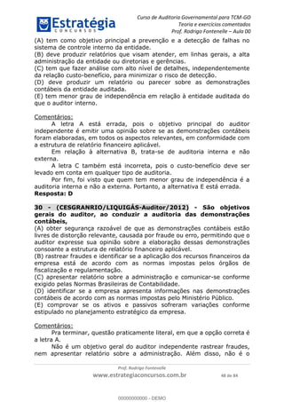 Curso de Auditoria Governamental para TCM-GO 
Teoria e exercícios comentados 
Prof. Rodrigo Fontenelle ʹ Aula 00 
(A) tem como objetivo principal a prevenção e a detecção de falhas no 
sistema de controle interno da entidade. 
(B) deve produzir relatórios que visam atender, em linhas gerais, a alta 
administração da entidade ou diretorias e gerências. 
(C) tem que fazer análise com alto nível de detalhes, independentemente 
da relação custo-benefício, para minimizar o risco de detecção. 
(D) deve produzir um relatório ou parecer sobre as demonstrações 
contábeis da entidade auditada. 
(E) tem menor grau de independência em relação à entidade auditada do 
que o auditor interno. 
00000000000 
Prof. Rodrigo Fontenelle 
www.estrategiaconcursos.com.br 48 de 84 
Comentários: 
A letra A está errada, pois o objetivo principal do auditor 
independente é emitir uma opinião sobre se as demonstrações contábeis 
foram elaboradas, em todos os aspectos relevantes, em conformidade com 
a estrutura de relatório financeiro aplicável. 
Em relação à alternativa B, trata-se de auditoria interna e não 
externa. 
A letra C também está incorreta, pois o custo-benefício deve ser 
levado em conta em qualquer tipo de auditoria. 
Por fim, foi visto que quem tem menor grau de independência é a 
auditoria interna e não a externa. Portanto, a alternativa E está errada. 
Resposta: D 
30 - (CESGRANRIO/LIQUIGÁS-Auditor/2012) - São objetivos 
gerais do auditor, ao conduzir a auditoria das demonstrações 
contábeis, 
(A) obter segurança razoável de que as demonstrações contábeis estão 
livres de distorção relevante, causada por fraude ou erro, permitindo que o 
auditor expresse sua opinião sobre a elaboração dessas demonstrações 
consoante a estrutura de relatório financeiro aplicável. 
(B) rastrear fraudes e identificar se a aplicação dos recursos financeiros da 
empresa está de acordo com as normas impostas pelos órgãos de 
fiscalização e regulamentação. 
(C) apresentar relatório sobre a administração e comunicar-se conforme 
exigido pelas Normas Brasileiras de Contabilidade. 
(D) identificar se a empresa apresenta informações nas demonstrações 
contábeis de acordo com as normas impostas pelo Ministério Público. 
(E) comprovar se os ativos e passivos sofreram variações conforme 
estipulado no planejamento estratégico da empresa. 
Comentários: 
Pra terminar, questão praticamente literal, em que a opção correta é 
a letra A. 
Não é um objetivo geral do auditor independente rastrear fraudes, 
nem apresentar relatório sobre a administração. Além disso, não é o 
00000000000 - DEMO 
 