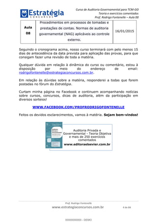 Curso de Auditoria Governamental para TCM-GO 
Teoria e exercícios comentados 
Prof. Rodrigo Fontenelle ʹ Aula 00 
Prof. Rodrigo Fontenelle 
www.estrategiaconcursos.com.br 4 de 84 
Aula 
08 
Procedimentos em processos de tomadas e 
prestações de contas. Normas de auditoria 
governamental (NAG) aplicáveis ao controle 
externo. 
16/01/2015 
Seguindo o cronograma acima, nosso curso terminará com pelo menos 15 
dias de antecedência da data prevista para aplicação das provas, para que 
consigam fazer uma revisão de toda a matéria. 
Qualquer dúvida em relação à dinâmica do curso ou comentário, estou à 
disposição por meio do endereço de email: 
rodrigofontenelle@estrategiaconcursos.com.br. 
Em relação às dúvidas sobre a matéria, responderei a todas que forem 
postadas no fórum do Estratégia. 
Curtam minha página no Facebook e continuem acompanhando notícias 
sobre cursos, concursos, dicas de auditoria, além da participação em 
diversos sorteios! 
WWW.FACEBOOK.COM/PROFRODRIGOFONTENELLE 
Feitos os devidos esclarecimentos, vamos à matéria. Sejam bem-vindos! 
Auditoria Privada e 
Governamental - Teoria Objetiva 
e mais de 250 exercícios 
comentados 
www.editoraelsevier.com.br 
00000000000 
00000000000 - DEMO 
 