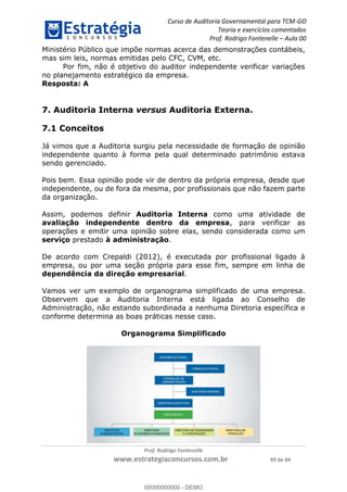 Curso de Auditoria Governamental para TCM-GO 
Teoria e exercícios comentados 
Prof. Rodrigo Fontenelle ʹ Aula 00 
Ministério Público que impõe normas acerca das demonstrações contábeis, 
mas sim leis, normas emitidas pelo CFC, CVM, etc. 
Por fim, não é objetivo do auditor independente verificar variações 
no planejamento estratégico da empresa. 
Resposta: A 
7. Auditoria Interna versus Auditoria Externa. 
7.1 Conceitos 
Já vimos que a Auditoria surgiu pela necessidade de formação de opinião 
independente quanto à forma pela qual determinado patrimônio estava 
sendo gerenciado. 
Pois bem. Essa opinião pode vir de dentro da própria empresa, desde que 
independente, ou de fora da mesma, por profissionais que não fazem parte 
da organização. 
Assim, podemos definir Auditoria Interna como uma atividade de 
avaliação independente dentro da empresa, para verificar as 
operações e emitir uma opinião sobre elas, sendo considerada como um 
serviço prestado à administração. 
De acordo com Crepaldi (2012), é executada por profissional ligado à 
empresa, ou por uma seção própria para esse fim, sempre em linha de 
dependência da direção empresarial. 
Vamos ver um exemplo de organograma simplificado de uma empresa. 
Observem que a Auditoria Interna está ligada ao Conselho de 
Administração, não estando subordinada a nenhuma Diretoria específica e 
conforme determina as boas práticas nesse caso. 
Organograma 00000000000 
Simplificado 
Prof. Rodrigo Fontenelle 
www.estrategiaconcursos.com.br 49 de 84 
00000000000 - DEMO 
 