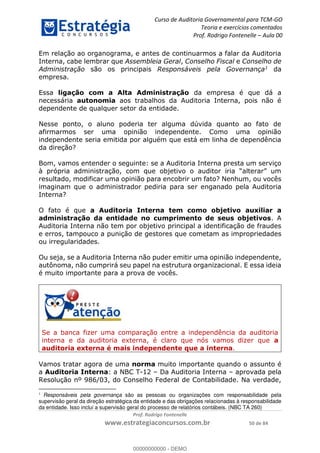 Curso de Auditoria Governamental para TCM-GO 
Teoria e exercícios comentados 
Prof. Rodrigo Fontenelle ʹ Aula 00 
Em relação ao organograma, e antes de continuarmos a falar da Auditoria 
Interna, cabe lembrar que Assembleia Geral, Conselho Fiscal e Conselho de 
Administração são os principais Responsáveis pela Governança1 da 
empresa. 
Essa ligação com a Alta Administração da empresa é que dá a 
necessária autonomia aos trabalhos da Auditoria Interna, pois não é 
dependente de qualquer setor da entidade. 
Nesse ponto, o aluno poderia ter alguma dúvida quanto ao fato de 
afirmarmos ser uma opinião independente. Como uma opinião 
independente seria emitida por alguém que está em linha de dependência 
da direção? 
Bom, vamos entender o seguinte: se a Auditoria Interna presta um serviço 
à própria administração, com que objetivo o auditor iria “alterar” um 
resultado, modificar uma opinião para encobrir um fato? Nenhum, ou vocês 
imaginam que o administrador pediria para ser enganado pela Auditoria 
Interna? 
O fato é que a Auditoria Interna tem como objetivo auxiliar a 
administração da entidade no cumprimento de seus objetivos. A 
Auditoria Interna não tem por objetivo principal a identificação de fraudes 
e erros, tampouco a punição de gestores que cometam as impropriedades 
ou irregularidades. 
Ou seja, se a Auditoria Interna não puder emitir uma opinião independente, 
autônoma, não cumprirá seu papel na estrutura organizacional. E essa ideia 
é muito importante para a prova de vocês. 
00000000000 
Se a banca fizer uma comparação entre a independência da auditoria 
interna e da auditoria externa, é claro que nós vamos dizer que a 
auditoria externa é mais independente que a interna. 
Vamos tratar agora de uma norma muito importante quando o assunto é 
a Auditoria Interna: a NBC T-12 – Da Auditoria Interna – aprovada pela 
Resolução nº 986/03, do Conselho Federal de Contabilidade. Na verdade, 
1 Responsáveis pela governança são as pessoas ou organizações com responsabilidade pela 
supervisão geral da direção estratégica da entidade e das obrigações relacionadas à responsabilidade 
da entidade. Isso inclui a supervisão geral do processo de relatórios contábeis. (NBC TA 260) 
Prof. Rodrigo Fontenelle 
www.estrategiaconcursos.com.br 50 de 84 
00000000000 - DEMO 
 