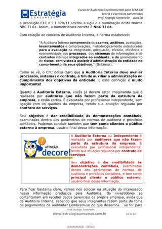 Curso de Auditoria Governamental para TCM-GO 
Teoria e exercícios comentados 
Prof. Rodrigo Fontenelle ʹ Aula 00 
a Resolução CFC n.º 1.329/11 alterou a sigla e a numeração desta Norma 
NBC TI 01. Assim, a nomenclatura correta é NBC TI 01. 
Com relação ao conceito de Auditoria Interna, a norma estabelece: 
“A Auditoria Interna compreende os exames, análises, avaliações, 
levantamentos e comprovações, metodologicamente estruturados 
para a avaliação da integridade, adequação, eficácia, eficiência e 
economicidade dos processos, dos sistemas de informações e de 
controles internos integrados ao ambiente, e de gerenciamento 
de riscos, com vistas a assistir à administração da entidade no 
cumprimento de seus objetivos.” (Grifamos). 
Como se vê, o CFC deixa claro que a Auditoria Interna deve avaliar 
processos, sistemas e controle, a fim de auxiliar a administração no 
cumprimento dos objetivos da entidade. E essa definição é muito 
importante! 
Quanto à Auditoria Externa, vocês já devem estar imaginando que é 
realizada por auditores que não fazem parte da estrutura da 
empresa, e estão certos. É executada por profissional independente, sem 
ligação com os quadros da empresa, tendo sua atuação regulada por 
contrato de serviços. 
Seu objetivo é dar credibilidade às demonstrações contábeis, 
examinadas dentro dos parâmetros de normas de auditoria e princípios 
contábeis. Podemos concluir também que tem como clientes o público 
externo à empresa, usuário final dessa informação. 
A Auditoria Externa ou Independente é 
realizada por auditores que não fazem 
parte da estrutura da empresa. É 
executada por profissional independente, 
tendo sua atuação regulada por contrato de 
serviços. 
00000000000 
Seu objetivo é dar credibilidade às 
demonstrações contábeis, examinadas 
dentro dos parâmetros de normas de 
auditoria e princípios contábeis, e tem como 
principal cliente o público externo, 
usuário final dessa informação. 
Para ficar bastante claro, vamos nos colocar na situação do interessado 
nessa informação produzida pela Auditoria. Os investidores se 
contentariam em receber dados gerenciais da própria empresa, ainda que 
da Auditoria Interna, sabendo que seus integrantes fazem parte da folha 
de pagamentos da auditada? Lembrem-se do que dissemos... se for para 
Prof. Rodrigo Fontenelle 
www.estrategiaconcursos.com.br 51 de 84 
00000000000 - DEMO 
 