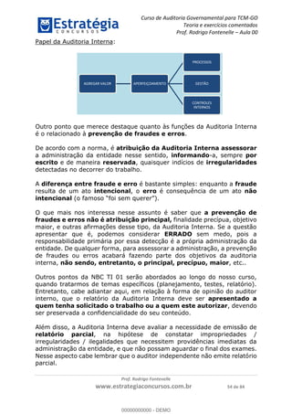 Curso de Auditoria Governamental para TCM-GO 
Teoria e exercícios comentados 
Prof. Rodrigo Fontenelle ʹ Aula 00 
AGREGAR VALOR APERFEIÇOAMENTO 
PROCESSOS 
GESTÃO 
CONTROLES 
INTERNOS 
Outro ponto que merece destaque quanto às funções da Auditoria Interna 
é o relacionado à prevenção de fraudes e erros. 
De acordo com a norma, é atribuição da Auditoria Interna assessorar 
a administração da entidade nesse sentido, informando-a, sempre por 
escrito e de maneira reservada, quaisquer indícios de irregularidades 
detectadas no decorrer do trabalho. 
A diferença entre fraude e erro é bastante simples: enquanto a fraude 
resulta de um ato intencional, o erro é consequência de um ato não 
intencional (o famoso “foi sem querer”). 
O que mais nos interessa nesse assunto é saber que a prevenção de 
fraudes e erros não é atribuição principal, finalidade precípua, objetivo 
maior, e outras afirmações desse tipo, da Auditoria Interna. Se a questão 
apresentar que é, podemos considerar ERRADO sem medo, pois a 
responsabilidade primária por essa detecção é a própria administração da 
entidade. De qualquer forma, para assessorar a administração, a prevenção 
de fraudes ou erros acabará fazendo parte dos objetivos da auditoria 
interna, não sendo, entretanto, o principal, precípuo, maior, etc.. 
Outros pontos da NBC TI 01 serão abordados ao longo do nosso curso, 
00000000000 
quando tratarmos de temas específicos (planejamento, testes, relatório). 
Entretanto, cabe adiantar aqui, em relação à forma de opinião do auditor 
interno, que o relatório da Auditoria Interna deve ser apresentado a 
quem tenha solicitado o trabalho ou a quem este autorizar, devendo 
ser preservada a confidencialidade do seu conteúdo. 
Além disso, a Auditoria Interna deve avaliar a necessidade de emissão de 
relatório parcial, na hipótese de constatar impropriedades / 
irregularidades / ilegalidades que necessitem providências imediatas da 
administração da entidade, e que não possam aguardar o final dos exames. 
Nesse aspecto cabe lembrar que o auditor independente não emite relatório 
parcial. 
Prof. Rodrigo Fontenelle 
Papel da Auditoria Interna: 
www.estrategiaconcursos.com.br 54 de 84 
00000000000 - DEMO 
 
