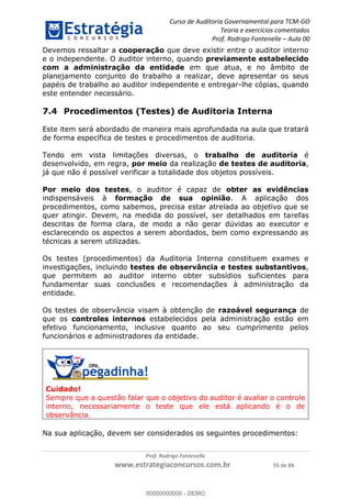 Curso de Auditoria Governamental para TCM-GO 
Teoria e exercícios comentados 
Prof. Rodrigo Fontenelle ʹ Aula 00 
Devemos ressaltar a cooperação que deve existir entre o auditor interno 
e o independente. O auditor interno, quando previamente estabelecido 
com a administração da entidade em que atua, e no âmbito de 
planejamento conjunto do trabalho a realizar, deve apresentar os seus 
papéis de trabalho ao auditor independente e entregar-lhe cópias, quando 
este entender necessário. 
7.4 Procedimentos (Testes) de Auditoria Interna 
Este item será abordado de maneira mais aprofundada na aula que tratará 
de forma específica de testes e procedimentos de auditoria. 
Tendo em vista limitações diversas, o trabalho de auditoria é 
desenvolvido, em regra, por meio da realização de testes de auditoria, 
já que não é possível verificar a totalidade dos objetos possíveis. 
Por meio dos testes, o auditor é capaz de obter as evidências 
indispensáveis à formação de sua opinião. A aplicação dos 
procedimentos, como sabemos, precisa estar atrelada ao objetivo que se 
quer atingir. Devem, na medida do possível, ser detalhados em tarefas 
descritas de forma clara, de modo a não gerar dúvidas ao executor e 
esclarecendo os aspectos a serem abordados, bem como expressando as 
técnicas a serem utilizadas. 
Os testes (procedimentos) da Auditoria Interna constituem exames e 
investigações, incluindo testes de observância e testes substantivos, 
que permitem ao auditor interno obter subsídios suficientes para 
fundamentar suas conclusões e recomendações à administração da 
entidade. 
Os testes de observância visam à obtenção de razoável segurança de 
que os controles internos estabelecidos pela administração estão em 
efetivo funcionamento, inclusive quanto ao seu cumprimento pelos 
funcionários e administradores da entidade. 
00000000000 
Cuidado! 
Sempre que a questão falar que o objetivo do auditor é avaliar o controle 
interno, necessariamente o teste que ele está aplicando é o de 
observância. 
Na sua aplicação, devem ser considerados os seguintes procedimentos: 
Prof. Rodrigo Fontenelle 
www.estrategiaconcursos.com.br 55 de 84 
00000000000 - DEMO 
 