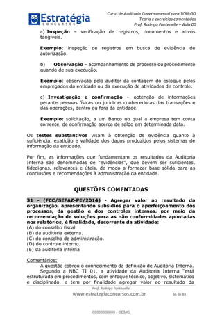 Curso de Auditoria Governamental para TCM-GO 
Teoria e exercícios comentados 
Prof. Rodrigo Fontenelle ʹ Aula 00 
a) Inspeção – verificação de registros, documentos e ativos 
tangíveis. 
Exemplo: inspeção de registros em busca de evidência de 
autorização. 
b) Observação – acompanhamento de processo ou procedimento 
quando de sua execução. 
Exemplo: observação pelo auditor da contagem do estoque pelos 
empregados da entidade ou da execução de atividades de controle. 
c) Investigação e confirmação – obtenção de informações 
perante pessoas físicas ou jurídicas conhecedoras das transações e 
das operações, dentro ou fora da entidade. 
Exemplo: solicitação, a um Banco no qual a empresa tem conta 
corrente, de confirmação acerca de saldo em determinada data. 
Os testes substantivos visam à obtenção de evidência quanto à 
suficiência, exatidão e validade dos dados produzidos pelos sistemas de 
informação da entidade. 
Por fim, as informações que fundamentam os resultados da Auditoria 
Interna são denominadas de “evidências”, que devem ser suficientes, 
fidedignas, relevantes e úteis, de modo a fornecer base sólida para as 
conclusões e recomendações à administração da entidade. 
QUESTÕES COMENTADAS 
31 - (FCC/SEFAZ-PE/2014) - Agregar valor ao resultado da 
organização, apresentando subsídios para o aperfeiçoamento dos 
processos, da gestão e dos controles internos, por meio da 
00000000000 
recomendação de soluções para as não conformidades apontadas 
nos relatórios, é finalidade, decorrente da atividade: 
(A) do conselho fiscal. 
(B) da auditoria externa. 
(C) do conselho de administração. 
(D) do controle interno. 
(E) da auditoria interna 
Prof. Rodrigo Fontenelle 
www.estrategiaconcursos.com.br 56 de 84 
Comentários: 
A questão cobrou o conhecimento da definição de Auditoria Interna. 
Segundo a NBC TI 01, a atividade da Auditoria Interna “está 
estruturada em procedimentos, com enfoque técnico, objetivo, sistemático 
e disciplinado, e tem por finalidade agregar valor ao resultado da 
00000000000 - DEMO 
 