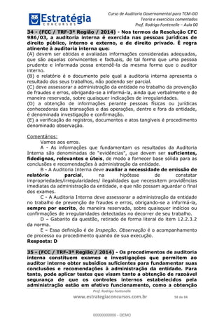 Curso de Auditoria Governamental para TCM-GO 
Teoria e exercícios comentados 
Prof. Rodrigo Fontenelle ʹ Aula 00 
34 - (FCC / TRF-3ª Região / 2014) - Nos termos da Resolução CFC 
986/03, a auditoria interna é exercida nas pessoas jurídicas de 
direito público, interno e externo, e de direito privado. É regra 
atinente à auditoria interna que: 
(A) devem ser obtidas e avaliadas informações consideradas adequadas, 
que são aquelas convincentes e factuais, de tal forma que uma pessoa 
prudente e informada possa entendê-la da mesma forma que o auditor 
interno. 
(B) o relatório é o documento pelo qual a auditoria interna apresenta o 
resultado dos seus trabalhos, não podendo ser parcial. 
(C) deve assessorar a administração da entidade no trabalho da prevenção 
de fraudes e erros, obrigando-se a informá-la, ainda que verbalmente e de 
maneira reservada, sobre quaisquer indicações de irregularidades. 
(D) a obtenção de informações perante pessoas físicas ou jurídicas 
conhecedoras das transações e das operações, dentro e fora da entidade, 
é denominada investigação e confirmação. 
(E) a verificação de registros, documentos e atos tangíveis é procedimento 
denominado observação. 
00000000000 
Prof. Rodrigo Fontenelle 
www.estrategiaconcursos.com.br 58 de 84 
Comentários: 
Vamos aos erros. 
A - As informações que fundamentam os resultados da Auditoria 
Interna são denominadas de “evidências”, que devem ser suficientes, 
fidedignas, relevantes e úteis, de modo a fornecer base sólida para as 
conclusões e recomendações à administração da entidade. 
B - A Auditoria Interna deve avaliar a necessidade de emissão de 
relatório parcial, na hipótese de constatar 
impropriedades/irregularidades/ ilegalidades que necessitem providências 
imediatas da administração da entidade, e que não possam aguardar o final 
dos exames. 
C - A Auditoria Interna deve assessorar a administração da entidade 
no trabalho de prevenção de fraudes e erros, obrigando-se a informá-la, 
sempre por escrito, de maneira reservada, sobre quaisquer indícios ou 
confirmações de irregularidades detectadas no decorrer de seu trabalho. 
D – Gabarito da questão, retirado de forma literal do item 12.2.3.2 
da norma. 
E – Essa definição é de Inspeção. Observação é o acompanhamento 
de processo ou procedimento quando de sua execução. 
Resposta: D 
35 - (FCC / TRF-3ª Região / 2014) - Os procedimentos de auditoria 
interna constituem exames e investigações que permitem ao 
auditor interno obter subsídios suficientes para fundamentar suas 
conclusões e recomendações à administração da entidade. Para 
tanto, pode aplicar testes que visam tanto a obtenção de razoável 
segurança de que os controles internos estabelecidos pela 
administração estão em efetivo funcionamento, como a obtenção 
00000000000 - DEMO 
 