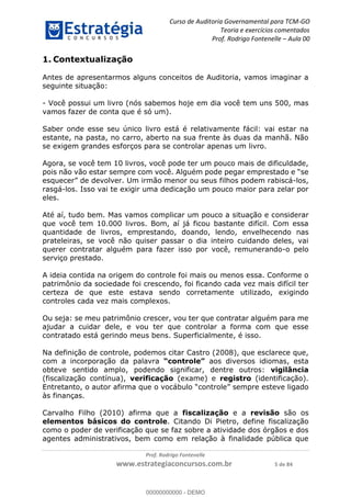 Curso de Auditoria Governamental para TCM-GO 
Teoria e exercícios comentados 
Prof. Rodrigo Fontenelle ʹ Aula 00 
Antes de apresentarmos alguns conceitos de Auditoria, vamos imaginar a 
seguinte situação: 
- Você possui um livro (nós sabemos hoje em dia você tem uns 500, mas 
vamos fazer de conta que é só um). 
Saber onde esse seu único livro está é relativamente fácil: vai estar na 
estante, na pasta, no carro, aberto na sua frente às duas da manhã. Não 
se exigem grandes esforços para se controlar apenas um livro. 
Agora, se você tem 10 livros, você pode ter um pouco mais de dificuldade, 
pois não vão estar sempre com você. Alguém pode pegar emprestado e “se 
esquecer” de devolver. Um irmão menor ou seus filhos podem rabiscá-los, 
rasgá-los. Isso vai te exigir uma dedicação um pouco maior para zelar por 
eles. 
Até aí, tudo bem. Mas vamos complicar um pouco a situação e considerar 
que você tem 10.000 livros. Bom, aí já ficou bastante difícil. Com essa 
quantidade de livros, emprestando, doando, lendo, envelhecendo nas 
prateleiras, se você não quiser passar o dia inteiro cuidando deles, vai 
querer contratar alguém para fazer isso por você, remunerando-o pelo 
serviço prestado. 
A ideia contida na origem do controle foi mais ou menos essa. Conforme o 
patrimônio da sociedade foi crescendo, foi ficando cada vez mais difícil ter 
certeza de que este estava sendo corretamente utilizado, exigindo 
controles cada vez mais complexos. 
Ou seja: se meu patrimônio crescer, vou ter que contratar alguém para me 
ajudar a cuidar dele, e vou ter que controlar a forma com que esse 
contratado está gerindo meus bens. Superficialmente, é isso. 
00000000000 
Na definição de controle, podemos citar Castro (2008), que esclarece que, 
com a incorporação da palavra “controle” aos diversos idiomas, esta 
obteve sentido amplo, podendo significar, dentre outros: vigilância 
(fiscalização contínua), verificação (exame) e registro (identificação). 
Entretanto, o autor afirma que o vocábulo “controle” sempre esteve ligado 
às finanças. 
Carvalho Filho (2010) afirma que a fiscalização e a revisão são os 
elementos básicos do controle. Citando Di Pietro, define fiscalização 
como o poder de verificação que se faz sobre a atividade dos órgãos e dos 
agentes administrativos, bem como em relação à finalidade pública que 
Prof. Rodrigo Fontenelle 
1. Contextualização 
www.estrategiaconcursos.com.br 5 de 84 
00000000000 - DEMO 
 
