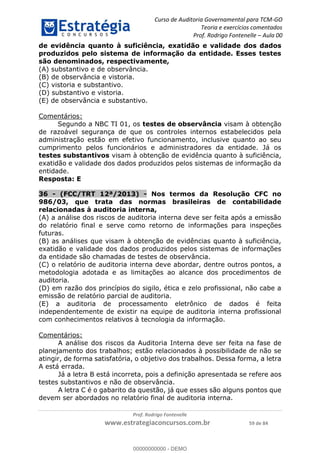 Curso de Auditoria Governamental para TCM-GO 
Teoria e exercícios comentados 
Prof. Rodrigo Fontenelle ʹ Aula 00 
de evidência quanto à suficiência, exatidão e validade dos dados 
produzidos pelo sistema de informação da entidade. Esses testes 
são denominados, respectivamente, 
(A) substantivo e de observância. 
(B) de observância e vistoria. 
(C) vistoria e substantivo. 
(D) substantivo e vistoria. 
(E) de observância e substantivo. 
00000000000 
Prof. Rodrigo Fontenelle 
www.estrategiaconcursos.com.br 59 de 84 
Comentários: 
Segundo a NBC TI 01, os testes de observância visam à obtenção 
de razoável segurança de que os controles internos estabelecidos pela 
administração estão em efetivo funcionamento, inclusive quanto ao seu 
cumprimento pelos funcionários e administradores da entidade. Já os 
testes substantivos visam à obtenção de evidência quanto à suficiência, 
exatidão e validade dos dados produzidos pelos sistemas de informação da 
entidade. 
Resposta: E 
36 - (FCC/TRT 12ª/2013) - Nos termos da Resolução CFC no 
986/03, que trata das normas brasileiras de contabilidade 
relacionadas à auditoria interna, 
(A) a análise dos riscos de auditoria interna deve ser feita após a emissão 
do relatório final e serve como retorno de informações para inspeções 
futuras. 
(B) as análises que visam à obtenção de evidências quanto à suficiência, 
exatidão e validade dos dados produzidos pelos sistemas de informações 
da entidade são chamadas de testes de observância. 
(C) o relatório de auditoria interna deve abordar, dentre outros pontos, a 
metodologia adotada e as limitações ao alcance dos procedimentos de 
auditoria. 
(D) em razão dos princípios do sigilo, ética e zelo profissional, não cabe a 
emissão de relatório parcial de auditoria. 
(E) a auditoria de processamento eletrônico de dados é feita 
independentemente de existir na equipe de auditoria interna profissional 
com conhecimentos relativos à tecnologia da informação. 
Comentários: 
A análise dos riscos da Auditoria Interna deve ser feita na fase de 
planejamento dos trabalhos; estão relacionados à possibilidade de não se 
atingir, de forma satisfatória, o objetivo dos trabalhos. Dessa forma, a letra 
A está errada. 
Já a letra B está incorreta, pois a definição apresentada se refere aos 
testes substantivos e não de observância. 
A letra C é o gabarito da questão, já que esses são alguns pontos que 
devem ser abordados no relatório final de auditoria interna. 
00000000000 - DEMO 
 