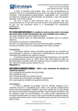 Curso de Auditoria Governamental para TCM-GO 
Teoria e exercícios comentados 
Prof. Rodrigo Fontenelle ʹ Aula 00 
A letra D também está errada, pois uma das características da 
auditoria interna é a possibilidade de se emitir um relatório parcial quando 
constatar impropriedades/irregularidades/ ilegalidades que necessitem 
providências imediatas da administração da entidade, e que não possam 
aguardar o final dos exames 
Por fim, a letra E está incorreta, pois se o auditor não tem 
conhecimentos em TI não tem como ele realizar uma auditoria desse tipo, 
já que um dos princípios éticos é a necessidade de competência 
profissional. 
Resposta: C 
37 - (FCC/DPE SP/2013) - A auditoria interna deve estar vinculada 
aos mais altos níveis hierárquicos de uma entidade com vistas a: 
(A) atuar estritamente como órgão fiscalizador. 
(B) emitir parecer sobre as demonstrações contábeis para os usuários 
externos. 
(C) garantir autonomia e independência. 
(D) punir os responsáveis por erros nas demonstrações contábeis. 
(E) apurar fraudes e punir os subordinados com maior isenção. 
00000000000 
Prof. Rodrigo Fontenelle 
www.estrategiaconcursos.com.br 60 de 84 
Comentários: 
O principal objetivo dessa vinculação (geralmente ao Conselho de 
Administração) é garantir a autonomia e independência necessárias para 
realização dos trabalhos de auditoria interna. 
A auditoria interna não tem apenas função fiscalizadora, mas também 
de assessoramento (letra A). Além disso, não emite parecer sobre as 
demonstrações contábeis (letra B). Quem faz isso é o auditor externo. Por 
fim, não tem função punitiva (letras D e E). 
Resposta: C 
38 - (FCC / ISS-SP / 2012) - NÃO é uma atividade da função da 
auditoria interna: 
(A) a avaliação do processo de governança. 
(B) a gestão de risco. 
(C) o monitoramento do controle interno. 
(D) o exame das informações contábeis e operacionais. 
(E) a aprovação do relatório de auditoria externa. 
Comentários: 
A letra E, gabarito da questão, não faz sentido. Vejamos. Se a 
auditoria externa é contratada para emitir uma opinião independente 
acerca das demonstrações contábeis, não faria sentido em ter que passar 
por alguma aprovação da empresa auditada, seja da auditoria interna, seja 
de qualquer setor da administração. As outras quatro alternativas se 
encaixam perfeitamente no que foi visto como funções de auditoria interna, 
na parte teórica desta aula, e foram retiradas quase que de forma literal da 
NBC TA 610. 
00000000000 - DEMO 
 