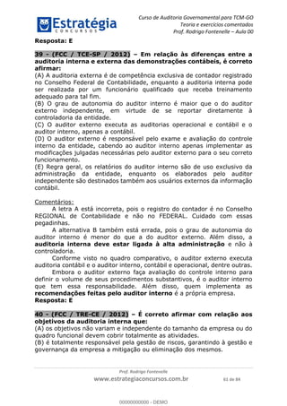 Curso de Auditoria Governamental para TCM-GO 
Teoria e exercícios comentados 
Prof. Rodrigo Fontenelle ʹ Aula 00 
Resposta: E 
39 - (FCC / TCE-SP / 2012) – Em relação às diferenças entre a 
auditoria interna e externa das demonstrações contábeis, é correto 
afirmar: 
(A) A auditoria externa é de competência exclusiva de contador registrado 
no Conselho Federal de Contabilidade, enquanto a auditoria interna pode 
ser realizada por um funcionário qualificado que receba treinamento 
adequado para tal fim. 
(B) O grau de autonomia do auditor interno é maior que o do auditor 
externo independente, em virtude de se reportar diretamente à 
controladoria da entidade. 
(C) O auditor externo executa as auditorias operacional e contábil e o 
auditor interno, apenas a contábil. 
(D) O auditor externo é responsável pelo exame e avaliação do controle 
interno da entidade, cabendo ao auditor interno apenas implementar as 
modificações julgadas necessárias pelo auditor externo para o seu correto 
funcionamento. 
(E) Regra geral, os relatórios do auditor interno são de uso exclusivo da 
administração da entidade, enquanto os elaborados pelo auditor 
independente são destinados também aos usuários externos da informação 
contábil. 
00000000000 
Prof. Rodrigo Fontenelle 
www.estrategiaconcursos.com.br 61 de 84 
Comentários: 
A letra A está incorreta, pois o registro do contador é no Conselho 
REGIONAL de Contabilidade e não no FEDERAL. Cuidado com essas 
pegadinhas. 
A alternativa B também está errada, pois o grau de autonomia do 
auditor interno é menor do que a do auditor externo. Além disso, a 
auditoria interna deve estar ligada à alta administração e não à 
controladoria. 
Conforme visto no quadro comparativo, o auditor externo executa 
auditoria contábil e o auditor interno, contábil e operacional, dentre outras. 
Embora o auditor externo faça avaliação do controle interno para 
definir o volume de seus procedimentos substantivos, é o auditor interno 
que tem essa responsabilidade. Além disso, quem implementa as 
recomendações feitas pelo auditor interno é a própria empresa. 
Resposta: E 
40 - (FCC / TRE-CE / 2012) – É correto afirmar com relação aos 
objetivos da auditoria interna que: 
(A) os objetivos não variam e independente do tamanho da empresa ou do 
quadro funcional devem cobrir totalmente as atividades. 
(B) é totalmente responsável pela gestão de riscos, garantindo à gestão e 
governança da empresa a mitigação ou eliminação dos mesmos. 
00000000000 - DEMO 
 