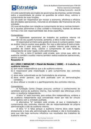 Curso de Auditoria Governamental para TCM-GO 
Teoria e exercícios comentados 
Prof. Rodrigo Fontenelle ʹ Aula 00 
(C) está subordinada aos órgãos de governança da empresa, sendo limitada 
sobre a possibilidade de avaliar as questões de ordem ética, valores e 
cumprimento de suas funções. 
(D) ela pode ser responsável por revisar a economia, eficiência e eficácia 
das atividades operacionais, incluindo as atividades não financeiras de uma 
entidade. 
(E) suas atribuições com relação ao cumprimento de leis e normas limitam-se 
a aquelas pertinentes à área contábil e financeira, ficando as demais 
normas e leis sob responsabilidade das áreas específicas. 
00000000000 
Prof. Rodrigo Fontenelle 
www.estrategiaconcursos.com.br 62 de 84 
Comentários: 
A capacidade operacional de trabalho da auditoria interna irá 
depender do seu quadro funcional, portanto, a letra A está incorreta. 
O responsável primário pela gestão de riscos é o próprio gestor. Cabe 
ao auditor interno avaliar essa gestão. Por isso a alternativa B está errada. 
A letra C está incorreta, pois o auditor interno pode avaliar as 
questões de ordem ética, valores e cumprimento de suas funções, 
independente de estar ligado à alta administração. 
Por fim, a letra E também está errada, pois vimos que, além de 
auditoria contábil o auditor interno também realiza auditorias operacionais, 
dentre outras. 
Resposta: D 
41 - (FCC / SEFAZ/SP – Fiscal de Rendas / 2009) - O trabalho da 
auditoria interna: 
a) tem maior independência que o de auditoria externa. 
b) é responsável pela implantação e pelo cumprimento dos controles 
internos. 
c) deve estar subordinado ao da Controladoria da empresa. 
d) deve emitir parecer, que será publicado com as demonstrações 
contábeis. 
e) deve efetuar a revisão e o aperfeiçoamento dos controles internos. 
Comentários: 
A Fundação Carlos Chagas procurou verificar o conhecimento do 
candidato acerca da auditoria interna, mas também das diferenças entre 
esta e a auditoria independente. 
A letra “a” está incorreta, pois ambas têm independência, embora a 
da auditoria independente seja considerada maior por não ter vínculo 
empregatício com a entidade auditada. 
A alternativa “b” também está errada, já que a implantação e 
cumprimento dos controles internos são de responsabilidade da própria 
administração e não da auditoria interna. 
A letra “c” é falsa porque a auditoria interna deve estar ligada 
diretamente a mais alta administração da entidade e não à Controladoria, 
para que não haja nenhuma influência nos resultados dos trabalhos de 
auditoria interna. 
00000000000 - DEMO 
 