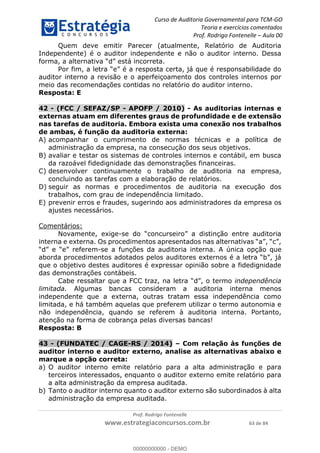 Curso de Auditoria Governamental para TCM-GO 
Teoria e exercícios comentados 
Prof. Rodrigo Fontenelle ʹ Aula 00 
Quem deve emitir Parecer (atualmente, Relatório de Auditoria 
Independente) é o auditor independente e não o auditor interno. Dessa 
forma, a alternativa “d” está incorreta. 
Por fim, a letra “e” é a resposta certa, já que é responsabilidade do 
auditor interno a revisão e o aperfeiçoamento dos controles internos por 
meio das recomendações contidas no relatório do auditor interno. 
Resposta: E 
42 - (FCC / SEFAZ/SP - APOFP / 2010) - As auditorias internas e 
externas atuam em diferentes graus de profundidade e de extensão 
nas tarefas de auditoria. Embora exista uma conexão nos trabalhos 
de ambas, é função da auditoria externa: 
A) acompanhar o cumprimento de normas técnicas e a política de 
administração da empresa, na consecução dos seus objetivos. 
B) avaliar e testar os sistemas de controles internos e contábil, em busca 
da razoável fidedignidade das demonstrações financeiras. 
C) desenvolver continuamente o trabalho de auditoria na empresa, 
concluindo as tarefas com a elaboração de relatórios. 
D) seguir as normas e procedimentos de auditoria na execução dos 
trabalhos, com grau de independência limitado. 
E) prevenir erros e fraudes, sugerindo aos administradores da empresa os 
00000000000 
Prof. Rodrigo Fontenelle 
ajustes necessários. 
www.estrategiaconcursos.com.br 63 de 84 
Comentários: 
Novamente, exige-se do “concurseiro” a distinção entre auditoria 
interna e externa. Os procedimentos apresentados nas alternativas “a”, “c”, 
“d” e “e” referem-se a funções da auditoria interna. A única opção que 
aborda procedimentos adotados pelos auditores externos é a letra “b”, já 
que o objetivo destes auditores é expressar opinião sobre a fidedignidade 
das demonstrações contábeis. 
Cabe ressaltar que a FCC traz, na letra “d”, o termo independência 
limitada. Algumas bancas consideram a auditoria interna menos 
independente que a externa, outras tratam essa independência como 
limitada, e há também aquelas que preferem utilizar o termo autonomia e 
não independência, quando se referem à auditoria interna. Portanto, 
atenção na forma de cobrança pelas diversas bancas! 
Resposta: B 
43 - (FUNDATEC / CAGE-RS / 2014) – Com relação às funções de 
auditor interno e auditor externo, analise as alternativas abaixo e 
marque a opção correta: 
a) O auditor interno emite relatório para a alta administração e para 
terceiros interessados, enquanto o auditor externo emite relatório para 
a alta administração da empresa auditada. 
b) Tanto o auditor interno quanto o auditor externo são subordinados à alta 
administração da empresa auditada. 
00000000000 - DEMO 
 