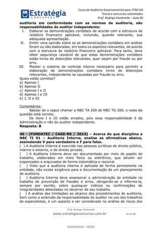 Curso de Auditoria Governamental para TCM-GO 
Teoria e exercícios comentados 
Prof. Rodrigo Fontenelle ʹ Aula 00 
auditoria em conformidade com as normas de auditoria, são 
responsabilidades do auditor independente: 
I. Elaborar as demonstrações contábeis de acordo com a estrutura de 
relatório financeiro aplicável, incluindo, quando relevante, sua 
adequada apresentação. 
II. Emitir uma opinião sobre se as demonstrações contábeis em análise 
foram ou não elaboradas, em todos os aspectos relevantes, de acordo 
com a estrutura de relatório financeiro aplicável. Para tanto, deve 
obter segurança razoável de que estas demonstrações contábeis 
estão livres de distorções relevantes, quer sejam por fraude ou por 
erro. 
III. Manter o sistema de controle interno necessário para permitir a 
elaboração de demonstrações contábeis livres de distorções 
relevantes, independente se causadas por fraude ou erro. 
Prof. Rodrigo Fontenelle 
Quais estão corretas? 
a) Apenas I 
b) Apenas II 
c) Apenas I e II 
d) Apenas I e III 
e) I, II e III 
www.estrategiaconcursos.com.br 65 de 84 
Comentários: 
Apesar de o caput chamar a NBC TA 200 de NBC TG 200, o resto da 
questão está correto. 
Os itens I e III estão errados, pois essa responsabilidade é da 
Administração e não do auditor independente. 
Resposta: B 
46 - (FUNDATEC / CAGE-RS / 2014) – Acerca do que disciplina a 
NBC TI 01 – Auditoria Interna, analise as afirmativas abaixo, 
assinalando V para verdadeiro e F para falso. 
( ) A Auditoria Interna é exercida nas pessoas jurídicas de direito público, 
interno e externo, e de direito privado. 
( ) A Auditoria Interna deve ser documentada por meio de papéis de 
00000000000 
trabalho, elaborados em meio físico ou eletrônico, que devem ser 
organizados e arquivados de forma sistemática e racional. 
( ) Visto que a auditoria interna é aplicada de forma permanente na 
entidade, não existe exigência para a documentação de um planejamento 
de auditoria. 
( ) Auditoria Interna deve assessorar a administração da entidade no 
trabalho de prevenção de fraudes e erros, obrigando-se a informa-la, 
sempre por escrito, sobre quaisquer indícios ou confirmações de 
irregularidades detectadas no decorrer de seu trabalho. 
( ) A análise das limitações ao alcance dos procedimentos de auditoria, 
bem como a extensão da responsabilidade do auditor no uso dos trabalhos 
de especialistas, é um aspecto a ser considerado na análise de riscos dos 
00000000000 - DEMO 
 