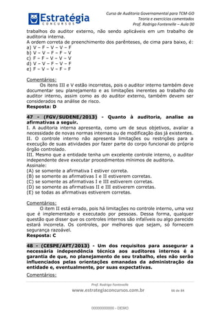 Curso de Auditoria Governamental para TCM-GO 
Teoria e exercícios comentados 
Prof. Rodrigo Fontenelle ʹ Aula 00 
trabalhos do auditor externo, não sendo aplicáveis em um trabalho de 
auditoria interna. 
A ordem correta de preenchimento dos parênteses, de cima para baixo, é: 
a) V – F – V – V – F 
b) V – V – F – F – V 
c) F – F – V – V – V 
d) V – V – F – V – F 
e) F – V – V – F – F 
Comentários: 
Os itens III e V estão incorretos, pois o auditor interno também deve 
documentar seu planejamento e as limitações inerentes ao trabalho do 
auditor interno, assim como as do auditor externo, também devem ser 
considerados na análise de risco. 
Resposta: D 
47 - (FGV/SUDENE/2013) - Quanto à auditoria, analise as 
afirmativas a seguir. 
I. A auditoria interna apresenta, como um de seus objetivos, avaliar a 
necessidade de novas normas internas ou de modificação das já existentes. 
II. O controle interno não apresenta limitações ou restrições para a 
execução de suas atividades por fazer parte do corpo funcional do próprio 
órgão controlado. 
III. Mesmo que a entidade tenha um excelente controle interno, o auditor 
independente deve executar procedimentos mínimos de auditoria. 
Assinale: 
(A) se somente a afirmativa I estiver correta. 
(B) se somente as afirmativas I e II estiverem corretas. 
(C) se somente as afirmativas I e III estiverem corretas. 
(D) se somente as afirmativas II e III estiverem corretas. 
(E) se todas as afirmativas estiverem corretas. 
00000000000 
Prof. Rodrigo Fontenelle 
www.estrategiaconcursos.com.br 66 de 84 
Comentários: 
O item II está errado, pois há limitações no controle interno, uma vez 
que é implementado e executado por pessoas. Dessa forma, qualquer 
questão que disser que os controles internos são infalíveis ou algo parecido 
estará incorreta. Os controles, por melhores que sejam, só fornecem 
segurança razoável. 
Resposta: C 
48 - (CESPE/AFT/2013) - Um dos requisitos para assegurar a 
necessária independência técnica aos auditores internos é a 
garantia de que, no planejamento de seu trabalho, eles não serão 
influenciados pelas orientações emanadas da administração da 
entidade e, eventualmente, por suas expectativas. 
Comentários: 
00000000000 - DEMO 
 