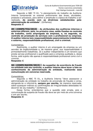 Curso de Auditoria Governamental para TCM-GO 
Teoria e exercícios comentados 
Prof. Rodrigo Fontenelle ʹ Aula 00 
Segundo a NBC TI 01, “o planejamento do trabalho da Auditoria 
Interna compreende os exames preliminares das áreas, atividades, 
produtos e processos, para definir a amplitude e a época do trabalho a ser 
realizado, de acordo com as diretrizes estabelecidas pela 
administração da entidade”. (Grifamos) 
Resposta: E 
49 - (CESPE/TCU/2013) - As atribuições dos auditores internos e 
externos diferem, pois, no primeiro caso, estão fixadas no contrato 
de trabalho, como empregado da empresa, e, no segundo, no 
contrato de prestação de serviços com o profissional ou empresa. 
O auditor interno tem responsabilidade essencialmente trabalhista; 
o externo, responsabilidade profissional, civil e criminal. 
00000000000 
Prof. Rodrigo Fontenelle 
www.estrategiaconcursos.com.br 67 de 84 
Comentários: 
Realmente, o auditor interno é um empregado da empresa ou um 
servidor do órgão/entidade e, de maneira geral, sua responsabilidade é 
primordialmente trabalhista. Já o auditor independente é um terceiro que 
presta serviço profissional e qualificado para a empresa auditada e, dessa 
forma, está sujeito não apenas à responsabilidade profissional como civil e 
criminal. 
Resposta: C 
50 - (CESPE/BACEN/2013) - Ao suspeitar da ocorrência de fraude 
na entidade sob seu controle, o auditor interno deve levar o fato ao 
conhecimento da administração da entidade, realizando essa 
comunicação em conversa reservada. 
Comentários: 
Segundo a NBC TI 01, a Auditoria Interna “deve assessorar a 
administração da entidade no trabalho de prevenção de fraudes e erros, 
obrigando-se a informá-la, sempre por escrito, de maneira reservada, 
sobre quaisquer indícios ou confirmações de irregularidades detectadas no 
decorrer de seu trabalho.” (Grifamos). 
Dessa forma, entendemos que a questão está errada, pois a 
comunicação de suspeita de fraude não deve ser por meio de uma conversa 
e sim por escrito. 
Resposta: E 
00000000000 - DEMO 
 