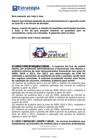 Curso de Auditoria Governamental para TCM-GO 
Teoria e exercícios comentados 
Prof. Rodrigo Fontenelle ʹ Aula 00 
Bom pessoal, por hoje é isso. 
Espero que tenham gostado da aula demonstrativa e aguardo vocês 
na aula 01 e no fórum de dúvidas. 
Segue, a partir de agora, a relação de questões comentadas durante 
a aula, a fim de que possam resolver as questões sem os 
comentários, como um simulado. O gabarito está ao final. 
Até a próxima aula e bons estudos! 
1 - (FCC / TRT 6ª Região / 2012) – A empresa Jaú S.A. de capital 
aberto, por problemas administrativos e financeiros, não efetuou a 
auditoria externa de suas demonstrações financeiras nos anos de 
2009, 2010 e 2011. Em 2012, por determinação da CVM foi 
solicitada a apresentar as auditorias de todo o período, senão teria 
seu registro cancelado. A empresa precisando manter essa forma 
de capitação de recursos, contratou auditoria para emitir: 
(A) parecer de auditoria para o ano de 2009 e relatório de auditoria para 
os anos de 2010 e 2011, mediante aplicação das normas de auditoria 
vigentes a partir de 2010. 
(B) parecer de auditoria para os anos de 2009, 2010 e 2011, mediante a 
aplicação das normas de auditoria vigentes a partir de 2010. 
00000000000 
(C) parecer de auditoria para o ano de 2009, aplicando as normas de 
auditoria vigentes para o período até 2009, e relatório de auditoria para os 
anos de 2010 e 2011, mediante aplicação das normas de auditoria vigentes 
a partir de 2010. 
(D) relatório de auditoria para os anos de 2009, 2010 e 2011, mediante a 
aplicação das normas de auditoria vigentes até 2009. 
(E) relatório de auditoria para o ano de 2009, aplicando as normas de 
auditoria vigentes para o período até 2009 e parecer de auditoria, para os 
anos de 2010 e 2011, mediante a aplicação das normas de auditoria 
vigentes a partir de 2010. 
2 - (FCC / SEFAZ/SP - APOFP / 2010) - As normas brasileiras que 
estabelecem os preceitos de conduta para o exercício profissional, 
Prof. Rodrigo Fontenelle 
www.estrategiaconcursos.com.br 68 de 84 
00000000000 - DEMO 
 