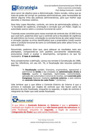 Curso de Auditoria Governamental para TCM-GO 
Teoria e exercícios comentados 
Prof. Rodrigo Fontenelle ʹ Aula 00 
deve servir de objetivo para a Administração. Sobre revisão, indica que se 
trata do poder de corrigir as condutas administrativas, pela necessidade de 
alterar alguma linha das políticas administrativas, para que melhor seja 
atendido o interesse coletivo. 
Para Hely Lopes Meirelles, controle, em tema de administração pública, é 
“a faculdade de vigilância, orientação e correção que um Poder, órgão ou 
autoridade exerce sobre a conduta funcional de outro”. 
Trazendo esses conceitos para nosso exemplo de controle dos 10.000 livros 
que você tem, podemos dizer que o controle seria a faculdade de vigilância 
do patrimônio (os livros), orientação (a correta forma de zelar pelos livros) 
e correção (ajustar os erros identificados) que o proprietário (você) exerce 
sobre a conduta funcional de outro (o contratado para zelar pelos livros, na 
sua ausência). 
Resumindo, podemos dizer que, para adequar os resultados reais aos 
planejados, comparando-os com padrões previamente estabelecidos, 
procuramos medir e avaliar o desempenho, corrigindo-o no que for 
necessário. E isso é controle. 
Para complementar a definição, vamos nos remeter à Constituição de 1988, 
que faz referência, em seu Art. 70, à fiscalização dos recursos públicos 
federais: 
“A fiscalização contábil, financeira, orçamentária, operacional e 
patrimonial da União e das entidades da administração direta e 
indireta, quanto à legalidade, legitimidade, economicidade, 
aplicação das subvenções e renúncia de receitas, será exercida pelo 
Congresso Nacional, mediante controle externo, e pelo sistema 
de controle interno de cada Poder.” (Grifamos). 
Vale lembrar que o que difere o Controle Externo do Interno é que o 
primeiro é realizado por órgãos de controle que não fazem parte da 
estrutura do ente fiscalizado, enquanto 00000000000 
no segundo, o órgão de controle é 
integrante do Poder que está sendo fiscalizado. 
O que difere o Controle Externo do Interno é que o primeiro é 
realizado por órgãos de controle que não fazem parte da estrutura do 
ente fiscalizado, enquanto no segundo, o órgão de controle é 
integrante do Poder que está sendo fiscalizado. 
Prof. Rodrigo Fontenelle 
www.estrategiaconcursos.com.br 6 de 84 
00000000000 - DEMO 
 