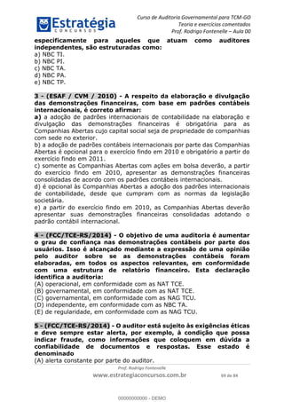 Curso de Auditoria Governamental para TCM-GO 
Teoria e exercícios comentados 
Prof. Rodrigo Fontenelle ʹ Aula 00 
especificamente para aqueles que atuam como auditores 
independentes, são estruturadas como: 
a) NBC TI. 
b) NBC PI. 
c) NBC TA. 
d) NBC PA. 
e) NBC TP. 
3 - (ESAF / CVM / 2010) - A respeito da elaboração e divulgação 
das demonstrações financeiras, com base em padrões contábeis 
internacionais, é correto afirmar: 
a) a adoção de padrões internacionais de contabilidade na elaboração e 
divulgação das demonstrações financeiras é obrigatória para as 
Companhias Abertas cujo capital social seja de propriedade de companhias 
com sede no exterior. 
b) a adoção de padrões contábeis internacionais por parte das Companhias 
Abertas é opcional para o exercício findo em 2010 e obrigatório a partir do 
exercício findo em 2011. 
c) somente as Companhias Abertas com ações em bolsa deverão, a partir 
do exercício findo em 2010, apresentar as demonstrações financeiras 
consolidadas de acordo com os padrões contábeis internacionais. 
d) é opcional às Companhias Abertas a adoção dos padrões internacionais 
de contabilidade, desde que cumpram com as normas da legislação 
societária. 
e) a partir do exercício findo em 2010, as Companhias Abertas deverão 
apresentar suas demonstrações financeiras consolidadas adotando o 
padrão contábil internacional. 
4 - (FCC/TCE-RS/2014) - O objetivo de uma auditoria é aumentar 
o grau de confiança nas demonstrações contábeis por parte dos 
usuários. Isso é alcançado mediante a expressão de uma opinião 
pelo auditor sobre se as demonstrações contábeis foram 
elaboradas, em todos os aspectos relevantes, em conformidade 
com uma estrutura de relatório financeiro. Esta declaração 
00000000000 
identifica a auditoria: 
(A) operacional, em conformidade com as NAT TCE. 
(B) governamental, em conformidade com as NAT TCE. 
(C) governamental, em conformidade com as NAG TCU. 
(D) independente, em conformidade com as NBC TA. 
(E) de regularidade, em conformidade com as NAG TCU. 
5 - (FCC/TCE-RS/2014) - O auditor está sujeito às exigências éticas 
e deve sempre estar alerta, por exemplo, à condição que possa 
indicar fraude, como informações que coloquem em dúvida a 
confiabilidade de documentos e respostas. Esse estado é 
denominado 
(A) alerta constante por parte do auditor. 
Prof. Rodrigo Fontenelle 
www.estrategiaconcursos.com.br 69 de 84 
00000000000 - DEMO 
 