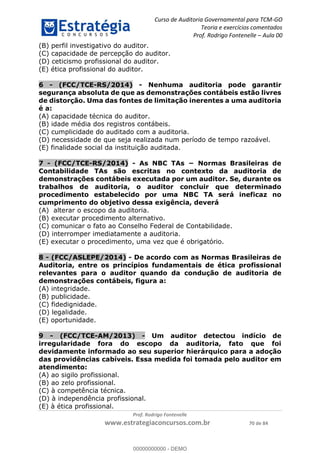 Curso de Auditoria Governamental para TCM-GO 
Teoria e exercícios comentados 
Prof. Rodrigo Fontenelle ʹ Aula 00 
(B) perfil investigativo do auditor. 
(C) capacidade de percepção do auditor. 
(D) ceticismo profissional do auditor. 
(E) ética profissional do auditor. 
6 - (FCC/TCE-RS/2014) - Nenhuma auditoria pode garantir 
segurança absoluta de que as demonstrações contábeis estão livres 
de distorção. Uma das fontes de limitação inerentes a uma auditoria 
é a: 
(A) capacidade técnica do auditor. 
(B) idade média dos registros contábeis. 
(C) cumplicidade do auditado com a auditoria. 
(D) necessidade de que seja realizada num período de tempo razoável. 
(E) finalidade social da instituição auditada. 
7 - (FCC/TCE-RS/2014) - As NBC TAs − Normas Brasileiras de 
Contabilidade TAs são escritas no contexto da auditoria de 
demonstrações contábeis executada por um auditor. Se, durante os 
trabalhos de auditoria, o auditor concluir que determinado 
procedimento estabelecido por uma NBC TA será ineficaz no 
cumprimento do objetivo dessa exigência, deverá 
(A) alterar o escopo da auditoria. 
(B) executar procedimento alternativo. 
(C) comunicar o fato ao Conselho Federal de Contabilidade. 
(D) interromper imediatamente a auditoria. 
(E) executar o procedimento, uma vez que é obrigatório. 
8 - (FCC/ASLEPE/2014) - De acordo com as Normas Brasileiras de 
Auditoria, entre os princípios fundamentais de ética profissional 
relevantes para o auditor quando da condução de auditoria de 
demonstrações contábeis, figura a: 
(A) integridade. 
(B) publicidade. 
(C) fidedignidade. 
00000000000 
(D) legalidade. 
(E) oportunidade. 
9 - (FCC/TCE-AM/2013) - Um auditor detectou indício de 
irregularidade fora do escopo da auditoria, fato que foi 
devidamente informado ao seu superior hierárquico para a adoção 
das providências cabíveis. Essa medida foi tomada pelo auditor em 
atendimento: 
(A) ao sigilo profissional. 
(B) ao zelo profissional. 
(C) à competência técnica. 
(D) à independência profissional. 
(E) à ética profissional. 
Prof. Rodrigo Fontenelle 
www.estrategiaconcursos.com.br 70 de 84 
00000000000 - DEMO 
 
