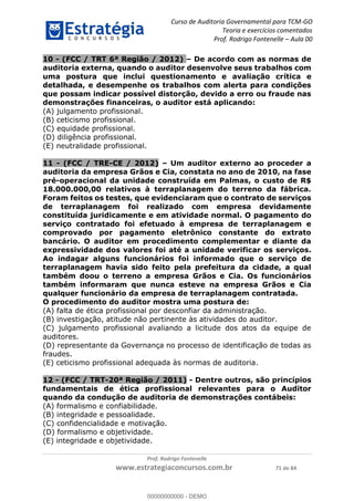 Curso de Auditoria Governamental para TCM-GO 
Teoria e exercícios comentados 
Prof. Rodrigo Fontenelle ʹ Aula 00 
10 - (FCC / TRT 6ª Região / 2012) – De acordo com as normas de 
auditoria externa, quando o auditor desenvolve seus trabalhos com 
uma postura que inclui questionamento e avaliação crítica e 
detalhada, e desempenhe os trabalhos com alerta para condições 
que possam indicar possível distorção, devido a erro ou fraude nas 
demonstrações financeiras, o auditor está aplicando: 
(A) julgamento profissional. 
(B) ceticismo profissional. 
(C) equidade profissional. 
(D) diligência profissional. 
(E) neutralidade profissional. 
11 - (FCC / TRE-CE / 2012) – Um auditor externo ao proceder a 
auditoria da empresa Grãos e Cia, constata no ano de 2010, na fase 
pré-operacional da unidade construída em Palmas, o custo de R$ 
18.000.000,00 relativos à terraplanagem do terreno da fábrica. 
Foram feitos os testes, que evidenciaram que o contrato de serviços 
de terraplanagem foi realizado com empresa devidamente 
constituída juridicamente e em atividade normal. O pagamento do 
serviço contratado foi efetuado à empresa de terraplanagem e 
comprovado por pagamento eletrônico constante do extrato 
bancário. O auditor em procedimento complementar e diante da 
expressividade dos valores foi até a unidade verificar os serviços. 
Ao indagar alguns funcionários foi informado que o serviço de 
terraplanagem havia sido feito pela prefeitura da cidade, a qual 
também doou o terreno a empresa Grãos e Cia. Os funcionários 
também informaram que nunca esteve na empresa Grãos e Cia 
qualquer funcionário da empresa de terraplanagem contratada. 
O procedimento do auditor mostra uma postura de: 
(A) falta de ética profissional por desconfiar da administração. 
(B) investigação, atitude não pertinente às atividades do auditor. 
(C) julgamento profissional avaliando a licitude dos atos da equipe de 
auditores. 
00000000000 
(D) representante da Governança no processo de identificação de todas as 
fraudes. 
(E) ceticismo profissional adequada às normas de auditoria. 
12 - (FCC / TRT-20ª Região / 2011) - Dentre outros, são princípios 
fundamentais de ética profissional relevantes para o Auditor 
quando da condução de auditoria de demonstrações contábeis: 
(A) formalismo e confiabilidade. 
(B) integridade e pessoalidade. 
(C) confidencialidade e motivação. 
(D) formalismo e objetividade. 
(E) integridade e objetividade. 
Prof. Rodrigo Fontenelle 
www.estrategiaconcursos.com.br 71 de 84 
00000000000 - DEMO 
 