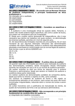 Curso de Auditoria Governamental para TCM-GO 
Teoria e exercícios comentados 
Prof. Rodrigo Fontenelle ʹ Aula 00 
13 - (FCC / INFRAERO / 2011) – De acordo com as Normas Técnicas 
de Auditoria Independente, é princípio fundamental de ética 
profissional a: 
(A) interação com o auditado. 
(B) objetividade. 
(C) parcialidade. 
(D) integralidade. 
(E) subjetividade. 
14 - (FCC / TRF – 1ª Região / 2011) – Considere as assertivas a 
seguir: 
I. A auditoria é uma investigação oficial de suposto delito. Portanto, o 
auditor não recebe poderes legais específicos, tais como o poder de busca, 
que podem ser necessários para tal investigação. 
II. Desde que o auditor assine declaração de independência, não é mais 
necessário que decline de trabalhos nos quais existam, na administração 
da empresa auditada, parentes em nível de segundo grau. 
III. Em decorrência das limitações inerentes de uma auditoria, há um risco 
inevitável de que algumas distorções relevantes das demonstrações 
contábeis não sejam detectadas, embora a auditoria seja adequadamente 
planejada e executada em conformidade com as normas legais de auditoria. 
Está correto o que se afirma SOMENTE em: 
(A) II e III. 
(B) I e II. 
(C) I. 
(D) II. 
(E) III. 
15 - (FCC / TRF – 1ª Região / 2011) – É prática ética do auditor: 
(A) guardar sigilo das informações que obteve para realização da auditoria 
das demonstrações contábeis, dando divulgações dessas informações 
somente nas situações em que a lei ou as normas de auditoria permitam. 
(B) auditar empresa na qual sua prima de segundo grau é diretora 
financeira e administrativa, desde que declare no relatório de auditoria a 
00000000000 
existência dessa parte relacionada. 
(C) realizar auditoria de demonstrações contábeis de companhia aberta, 
desde que tenha no mínimo o registro no CRC, como contador. 
(D) conduzir os trabalhos de auditoria de forma a não repetir os 
procedimentos aplicados no ano anterior, para contas nas quais não foram 
encontradas irregularidades, reduzindo assim o número de contas a serem 
auditadas. 
(E) aviltar honorários com a justificativa de manutenção do cliente, do 
quadro de funcionários da firma e da sua estrutura administrativa. 
16 - (FCC / TRT-4ª Região / 2011) - Não corresponde a um princípio 
fundamental da conduta ética do auditor a: 
a) integridade dos trabalhos executados. 
Prof. Rodrigo Fontenelle 
www.estrategiaconcursos.com.br 72 de 84 
00000000000 - DEMO 
 