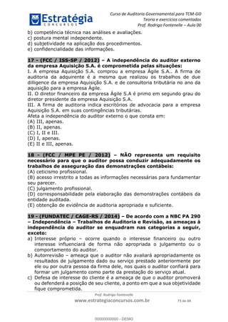 Curso de Auditoria Governamental para TCM-GO 
Teoria e exercícios comentados 
Prof. Rodrigo Fontenelle ʹ Aula 00 
b) competência técnica nas análises e avaliações. 
c) postura mental independente. 
d) subjetividade na aplicação dos procedimentos. 
e) confidencialidade das informações. 
17 - (FCC / ISS-SP / 2012) – A independência do auditor externo 
da empresa Aquisição S.A. é comprometida pelas situações: 
I. A empresa Aquisição S.A. comprou a empresa Ágile S.A.. A firma de 
auditoria da adquirente é a mesma que realizou os trabalhos de due 
dilligence da empresa Aquisição S.A. e de consultoria tributária no ano da 
aquisição para a empresa Ágile. 
II. O diretor financeiro da empresa Ágile S.A é primo em segundo grau do 
diretor presidente da empresa Aquisição S.A. 
III. A firma de auditoria indica escritórios de advocacia para a empresa 
Aquisição S.A. em suas contingências tributárias. 
Afeta a independência do auditor externo o que consta em: 
(A) III, apenas. 
(B) II, apenas. 
(C) I, II e III. 
(D) I, apenas. 
(E) II e III, apenas. 
18 - (FCC / MPE PE / 2012) – NÃO representa um requisito 
necessário para que o auditor possa conduzir adequadamente os 
trabalhos de asseguração das demonstrações contábeis: 
(A) ceticismo profissional. 
(B) acesso irrestrito a todas as informações necessárias para fundamentar 
seu parecer. 
(C) julgamento profissional. 
(D) corresponsabilidade pela elaboração das demonstrações contábeis da 
entidade auditada. 
(E) obtenção de evidência de auditoria apropriada e suficiente. 
19 - (FUNDATEC / CAGE-RS / 2014) – De acordo com a NBC PA 290 
00000000000 
– Independência – Trabalhos de Auditoria e Revisão, as ameaças à 
independência do auditor se enquadram nas categorias a seguir, 
exceto: 
a) Interesse próprio – ocorre quando o interesse financeiro ou outro 
interesse influenciará de forma não apropriada o julgamento ou o 
comportamento do auditor. 
b) Autorrevisão – ameaça que o auditor não avaliará apropriadamente os 
resultados de julgamento dado ou serviço prestado anteriormente por 
ele ou por outra pessoa da firma dele, nos quais o auditor confiará para 
formar um julgamento como parte da prestação do serviço atual. 
c) Defesa de interesse do cliente é a ameaça de que o auditor promoverá 
ou defenderá a posição de seu cliente, a ponto em que a sua objetividade 
fique comprometida. 
Prof. Rodrigo Fontenelle 
www.estrategiaconcursos.com.br 73 de 84 
00000000000 - DEMO 
 