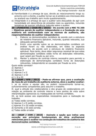 Curso de Auditoria Governamental para TCM-GO 
Teoria e exercícios comentados 
Prof. Rodrigo Fontenelle ʹ Aula 00 
d) Familiaridade é a ameaça de que, devido ao relacionamento longo ou 
próximo com o cliente, o auditor tornar-se-á solidário aos interesses dele 
ou aceitará seu trabalho sem muito questionamento. 
e) Integridade é a ameaça de que o auditor será dissuadido de agir com 
honestidade em decorrência de pressões reais ou aparentes, incluindo 
tentativas de exercer influência indevida sobre o auditor. 
20 - (FUNDATEC / CAGE-RS / 2014) – De acordo com a NBC TG 200 
– Objetivos gerais do auditor independente e a Condução de uma 
auditoria em conformidade com as normas de auditoria, são 
responsabilidades do auditor independente: 
I. Elaborar as demonstrações contábeis de acordo com a estrutura 
de relatório financeiro aplicável, incluindo, quando relevante, sua 
adequada apresentação. 
II. Emitir uma opinião sobre se as demonstrações contábeis em 
análise foram ou não elaboradas, em todos os aspectos 
relevantes, de acordo com a estrutura de relatório financeiro 
aplicável. Para tanto, deve obter segurança razoável de que estas 
demonstrações contábeis estão livres de distorções relevantes, 
quer sejam por fraude ou por erro. 
III. Manter o sistema de controle interno necessário para permitir a 
elaboração de demonstrações contábeis livres de distorções 
relevantes, independente se causadas por fraude ou erro. 
Quais estão corretas? 
a) Apenas I 
b) Apenas II 
c) Apenas I e II 
d) Apenas I e III 
e) I, II e III 
21 - (ESAF / RFB / 2012) - Pode-se afirmar que, para a aceitação 
do risco de um trabalho de auditoria externa, deve o auditor avaliar: 
I. se os sócios e equipe são, ou podem razoavelmente tornar-se, 
suficientemente competentes para assumir o trabalho. 
II. qual a atitude dos colaboradores e dos grupos de colaboradores em 
relação ao ambiente de controle interno e seus pontos de vista sobre 
00000000000 
interpretações agressivas ou inadequadas de normas contábeis. 
III. se terá acesso aos especialistas necessários para a realização do 
trabalho. 
a) Todas estão corretas. 
b) Apenas I e II estão corretas. 
c) Apenas II e III estão erradas. 
d) Somente a III está correta. 
e) Todas estão erradas 
22 - (ESAF / CVM / 2010) - Assinale a opção que indica uma 
exceção aos princípios fundamentais de ética profissional 
relevantes para o auditor na condução de trabalhos de auditoria das 
demonstrações contábeis. 
Prof. Rodrigo Fontenelle 
www.estrategiaconcursos.com.br 74 de 84 
00000000000 - DEMO 
 