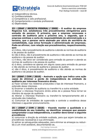 Curso de Auditoria Governamental para TCM-GO 
Teoria e exercícios comentados 
Prof. Rodrigo Fontenelle ʹ Aula 00 
a) Independência técnica. 
b) Confidencialidade. 
c) Competência e zelo profissional. 
d) Comportamento e conduta profissional. 
e) Objetividade. 
23 - (ESAF / RECEITA FEDERAL / 2009) - O auditor da empresa 
Negócios S.A. estabeleceu três procedimentos obrigatórios para 
emissão do parecer. O primeiro, que a empresa renovasse o 
contrato de auditoria para o próximo ano, o segundo, que a 
empresa emitisse a carta de responsabilidade da administração e o 
terceiro, que o parecer seria assinado por sócio do escritório de 
contabilidade, cuja única formação é administração de empresas. 
Pode-se afirmar, com relação aos procedimentos, respectivamente, 
que: 
a) é ético, não é procedimento de auditoria e atende as normas de auditoria 
e da pessoa do auditor. 
b) não é ético, não é procedimento de auditoria e não atende as normas de 
auditoria e da pessoa do auditor. 
c) é ético, não deve ser considerado para emissão do parecer e atende as 
normas de auditoria e da pessoa do auditor. 
d) é ético, considera-se apenas em alguns casos para emissão do parecer 
e não atende as normas de auditoria e pessoa do auditor. 
e) não é ético, é procedimento de auditoria e não atende as normas de 
auditoria e da pessoa do auditor. 
24 - (ESAF / CVM / 2010) - Assinale a opção que indica uma ação 
capaz de eliminar a perda de independência da entidade de 
auditoria por interesse financeiro direto. 
a) Fazer constar nos relatórios produzidos o tipo de interesse financeiro, a 
extensão desse interesse. 
b) Encerrar o trabalho de auditoria ou transferi-lo a outra entidade. 
c) Alienar o interesse financeiro direto antes de a pessoa física tornar-se 
membro da equipe de auditoria. 
00000000000 
d) Alienar o interesse financeiro ou transferi-lo temporariamente até a 
conclusão dos trabalhos. 
e) Comunicar às entidades de supervisão e controle a existência desse 
interesse e aguardar pronunciamento. 
25 - (ESAF / CVM / 2010) - Visando manter a qualidade e a 
credibilidade do seu trabalho, ao identificar ameaças que possam 
comprometer a sua independência, o auditor deve tomar a seguinte 
providência: 
a) comunicar a direção da entidade auditada, para que sejam tomadas as 
providências necessárias à sua eliminação. 
b) aplicar as salvaguardas adequadas, para eliminar as ameaças ou reduzi-las 
a um nível aceitável, documentando-as. 
Prof. Rodrigo Fontenelle 
www.estrategiaconcursos.com.br 75 de 84 
00000000000 - DEMO 
 