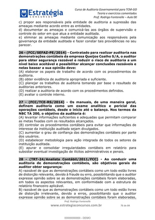 Curso de Auditoria Governamental para TCM-GO 
Teoria e exercícios comentados 
Prof. Rodrigo Fontenelle ʹ Aula 00 
c) propor aos responsáveis pela entidade de auditoria a supressão das 
ameaças mediante acordo entre as entidades. 
d) documentar as ameaças e comunicá-las aos órgãos de supervisão e 
controle do setor em que atua a entidade auditada. 
e) eliminar as ameaças mediante comunicação aos responsáveis pela 
governança da entidade auditada e fazer constar tais providências no seu 
parecer. 
26 - (FCC/SEFAZ-PE/2014) - Contratado para realizar auditoria nas 
demonstrações contábeis da empresa Queijos Coalho S/A, o auditor 
para obter segurança razoável e reduzir o risco de auditoria a um 
nível baixo aceitável e possibilitar alcançar conclusões razoáveis e 
nelas basear a sua opinião deve: 
(A) elaborar os papeis de trabalho de acordo com os procedimentos de 
auditoria. 
(B) obter evidência de auditoria apropriada e suficiente. 
(C) planejar os trabalhos de auditoria tomando por base o resultado de 
auditorias anteriores. 
(D) realizar a auditoria de acordo com os procedimentos definidos. 
(E) avaliar o controle interno. 
27 - (FCC/TCE-RS/2014) - Os manuais, de uma maneira geral, 
definem auditoria como um exame analítico e pericial das 
operações contábeis, desde o início até o balanço. Nos termos da 
NBC TA 200, o objetivo da auditoria é: 
(A) levantar informações suficientes e adequadas que permitam comparar 
as metas fixadas com os resultados alcançados. 
(B) controlar os procedimentos contábeis para evitar que informações de 
interesse da instituição auditada sejam divulgados. 
(C) aumentar o grau de confiança das demonstrações contábeis por parte 
dos usuários. 
(D) estabelecer metodologia para ação integrada de todos os setores da 
instituição auditada. 
(E) apurar e consolidar irregularidades contábeis em relatório para 
00000000000 
subsidiar eventual investigação de ilícitos administrativos e penais. 
28 - (TRT-24/Analista Contábil/2011/FCC) - Ao conduzir uma 
auditoria de demonstrações contábeis, são objetivos gerais do 
auditor obter segurança: 
A) razoável de que as demonstrações contábeis como um todo estão livres 
de distorção relevante, devido à fraude ou erro, possibilitando que o auditor 
expresse opinião sobre se as demonstrações contábeis foram elaboradas, 
em todos os aspectos relevantes, em conformidade com a estrutura de 
relatório financeiro aplicável. 
B) razoável de que as demonstrações contábeis como um todo estão livres 
de distorção irrelevante, devido a erros, possibilitando que o auditor 
expresse opinião sobre se as demonstrações contábeis foram elaboradas, 
Prof. Rodrigo Fontenelle 
www.estrategiaconcursos.com.br 76 de 84 
00000000000 - DEMO 
 